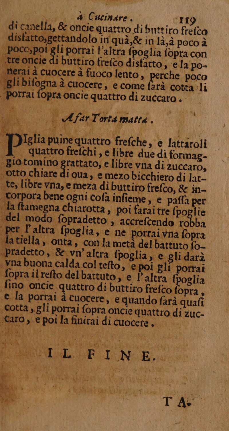 porrai fopra oncie quattro di zuccaro . - 10h ni of 1 E ARS O “ATO )Iglia puine quattro frefche, e lattaroli . Quattro frefthi , e libre due di formag- e libre vna di zuccaro, otto chiare di ua, e mezo bicchiero di lat- te, libre vna, e meza di buttiro frefco, &amp; in- porpora bene ogni cofa infieme, e palla per tel modo fopradetto:, accrefcendo robba t l'altra fpoglia, e ne porraivna fopra Ltiella , onta, conla metà del battuto fo- “pradetto, &amp;e vn'altra fpoglia, e.glidarà ynabuona calda col telto, epoi Eli porrai foprailrefto delbattuto, e l'altra fpoglia fino oncie quattro di buttiro frefco fopra, e la portai à cuocere, e quando farà quali «cotta, gli porrai fopra oncie quattro di zuc- ro, e poi la finirai di cuocere, Nug&amp;