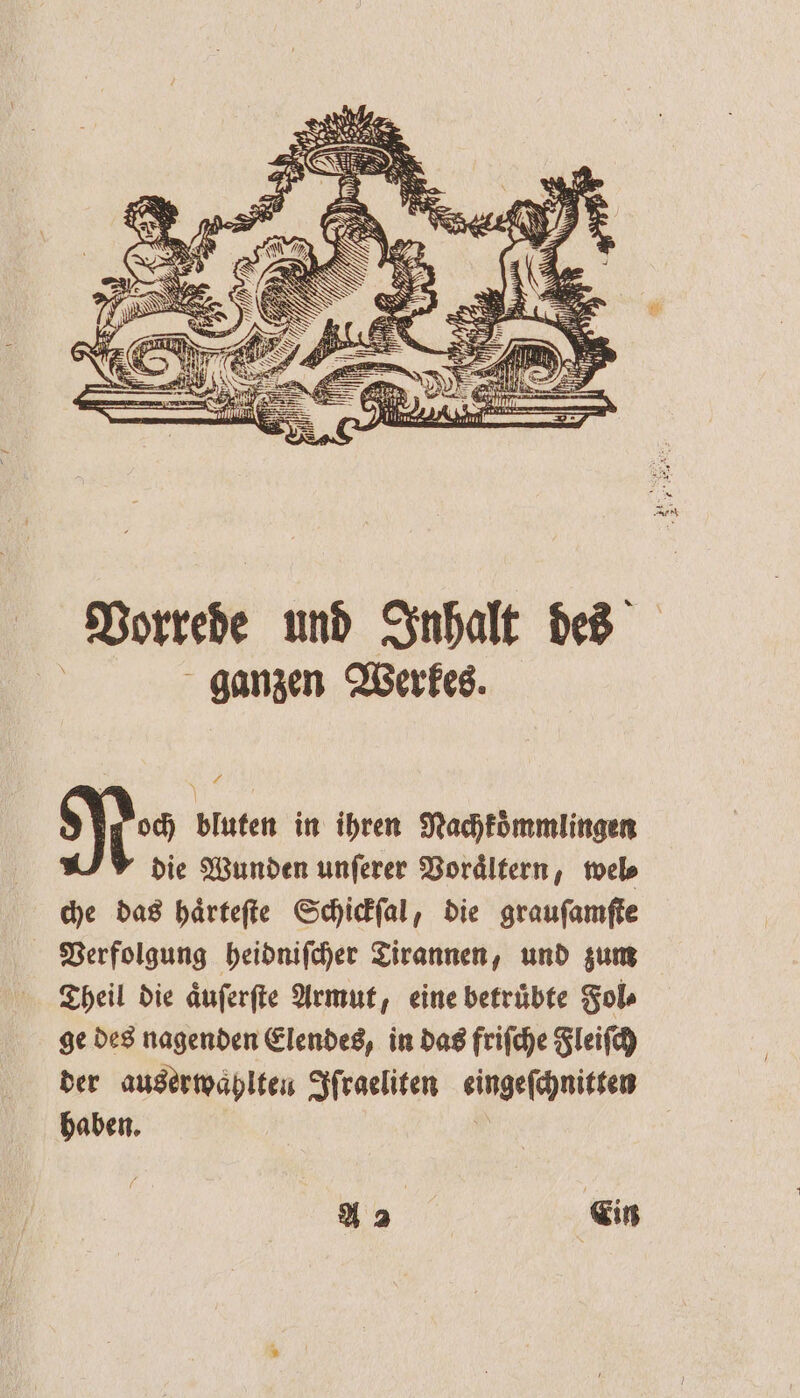 N ( REN ee WE Se — BR Vorrede und Inhalt des | ganzen Werkes. 4 9 bluten in ihren Nachkoͤmmlingen die Wunden unſerer Voraͤltern, wel⸗ che das haͤrteſte Schickſal, die grauſamſte Verfolgung heidniſcher Tirannen, und zum Theil die aͤuſerſte Armut, eine betruͤbte Fol⸗ ge des nagenden Elendes, in das friſche Fleiſch der auserwaͤhlten Iſraeliten eingeſchnitten haben. * A 2 | f Ein