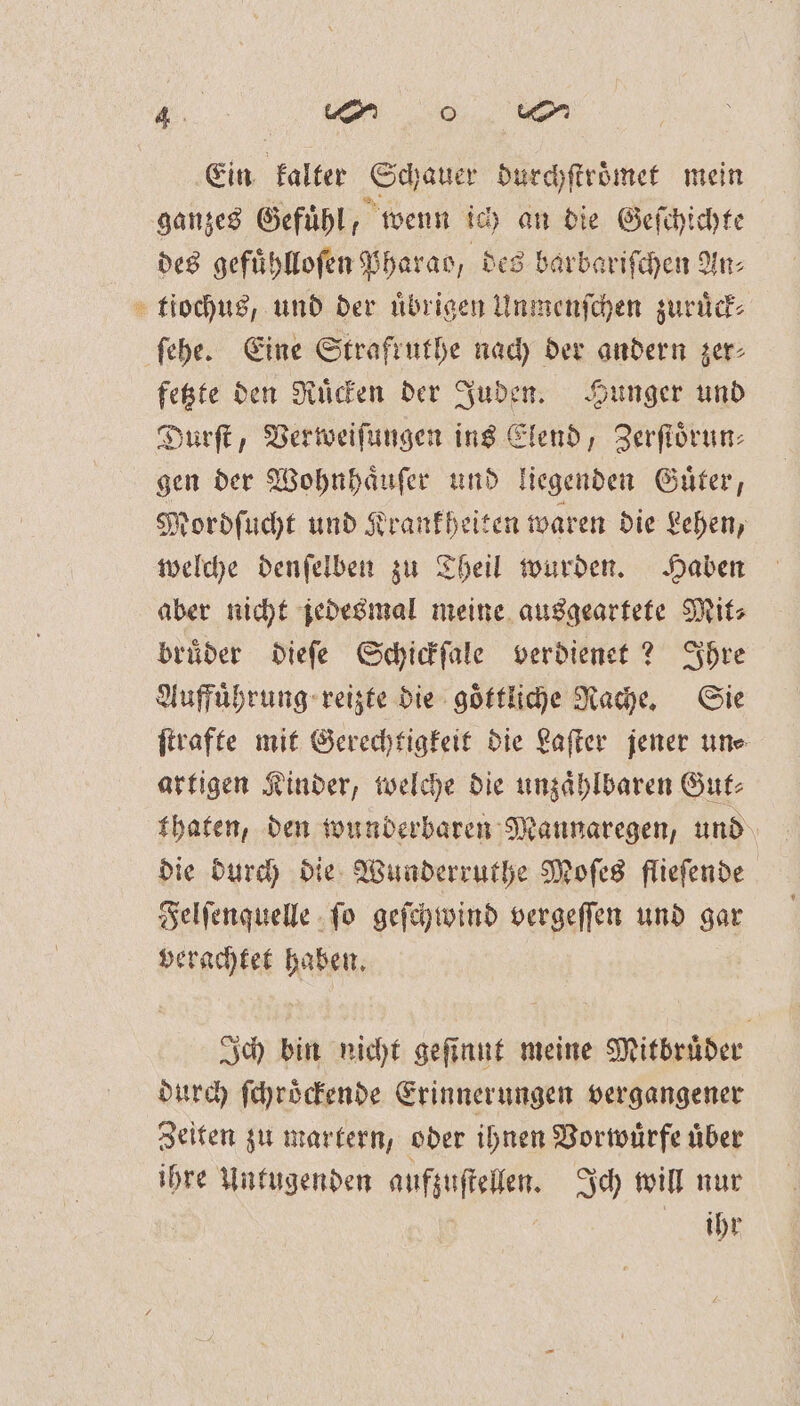 885 Ein kalter Schauer durchſtroͤmet mein ganzes Gefühl, wenn ich an die Geſchichte des gefuͤhlloſen Pharao, des barbariſchen An⸗ tiochus, und der uͤbrigen Unmenſchen zuruͤck⸗ ſehe. Eine Strafruthe nach der andern zer⸗ fetzte den Ruͤcken der Juden. Hunger und Durſt, Verweiſungen ins Elend, Zerſtoͤrun⸗ gen der Wohnhaͤuſer und liegenden Guͤter, Rordſucht und Krankheiten waren die Lehen, welche denſelben zu Theil wurden. Haben aber nicht jedesmal meine ausgeartete Mit⸗ bruͤder dieſe Schickſale verdienet? Ihre Auffuͤhrung reizte die goͤttliche Rache. Sie ſtrafte mit Gerechtigkeit die Laſter jener un⸗ artigen Kinder, welche die unzaͤhlbaren Gut⸗ thaten, den wunderbaren Mannaregen, und die durch die Wunderruthe Moſes flieſende Felſenquelle ſo geſchwind vergeſſen und gar verachtet haben. Ich bin nicht geſinnt meine Mitbruͤder durch ſchroͤckende Erinnerungen vergangener Zeiten zu martern, oder ihnen Vorwuͤrfe uͤber ihre Untugenden aufzuſtellen. Ich will nur