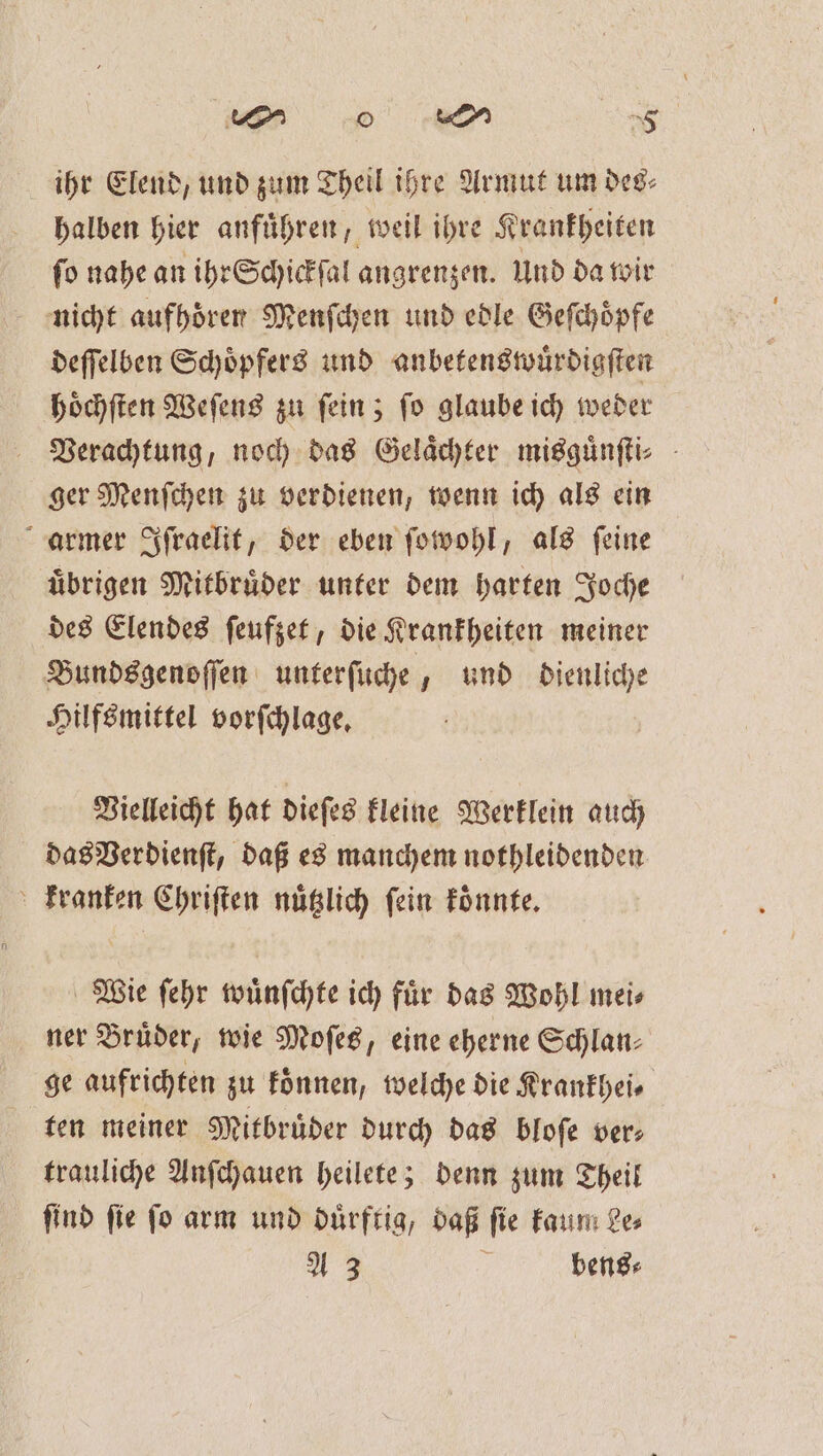 wor e a ihr Elend, und zum Theil ihre Armut um des⸗ halben hier anführen, weil ihre Krankheiten fo nahe an ihr Schickſal angrenzen. Und da wir nicht aufhoͤren Menſchen und edle Geſchoͤpfe deſſelben Schoͤpfers und anbetenswuͤrdigſten hoͤchſten Weſens zu fein; fo glaube ich weder Verachtung, noch das Gelächter misguͤnſti⸗ ger Menſchen zu verdienen, wenn ich als ein armer Iſraelit, der eben ſowohl, als ſeine uͤbrigen Mitbruͤder unter dem harten Joche des Elendes ſeufzet, die Krankheiten meiner Bundsgenoſſen unterſuche, und dienliche Hilfsmittel vorfchlage, Vielleicht hat dieſes kleine Werklein auch das Verdienſt, daß es manchem nothleidenden kranken Chriſten nuͤtzlich ſein koͤnnte. Wie ſehr wuͤnſchte ich fuͤr das Wohl mei⸗ ner Bruͤder, wie Moſes, eine eherne Schlan⸗ ge aufrichten zu koͤnnen, welche die Krankhei⸗ ten meiner Mitbruͤder durch das bloſe ver⸗ trauliche Anſchauen heilete; denn zum Theil ſind ſie ſo arm und duͤrftig, daß ſie kaum Le⸗