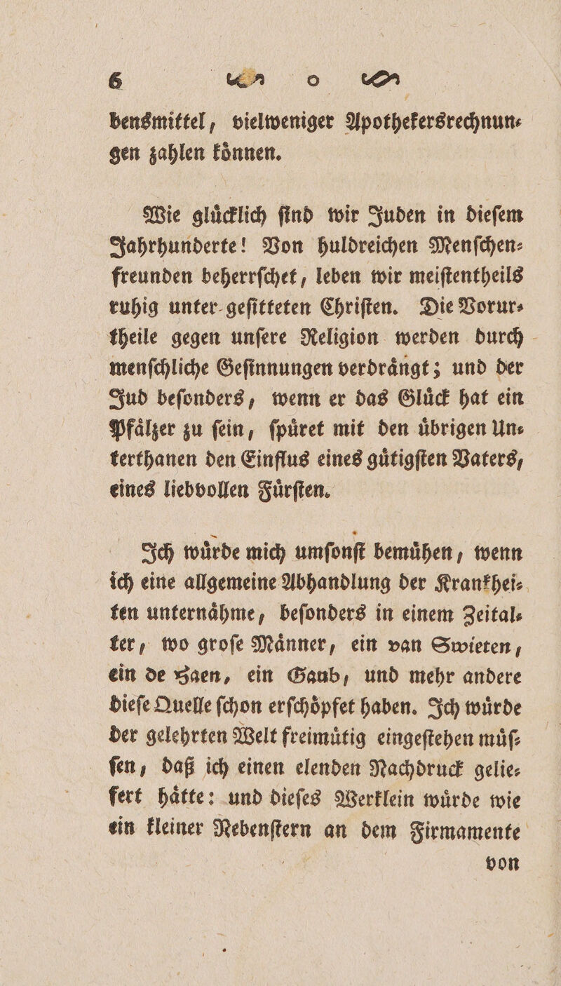 bensmittel, vielweniger Apothekersrechnun⸗ gen zahlen koͤnnen. Wie gluͤcklich ſind wir Juden in dieſem Jahrhunderte! Von huldreichen Menſchen⸗ freunden beherrſchet, leben wir meiſtentheils ruhig unter geſitteten Chriſten. Die Vorur⸗ ktheile gegen unſere Religion werden durch menſchliche Geſinnungen verdraͤngt; und der Jud beſonders, wenn er das Gluͤck hat ein Pfaͤlzer zu ſein, ſpuͤret mit den uͤbrigen Un⸗ terthanen den Einflus eines guͤtigſten Vaters, eines liebvollen Fuͤrſten. Ich wuͤrde mich umſonſt bemühen, wenn ich eine allgemeine Abhandlung der Krankhei⸗ ten unternaͤhme, beſonders in einem Zeital⸗ ter, wo groſe Männer, ein van Swieten, ein de Saen, ein Gaub, und mehr andere dieſe Quelle ſchon erſchoͤpfet haben. Ich würde der gelehrten Welt freimuͤtig eingeſtehen muͤſ⸗ fen, daß ich einen elenden Nachdruck gelie⸗ fert haͤtte: und dieſes Werklein wuͤrde wie ein kleiner Nebenſtern an dem Firmamente | ER von