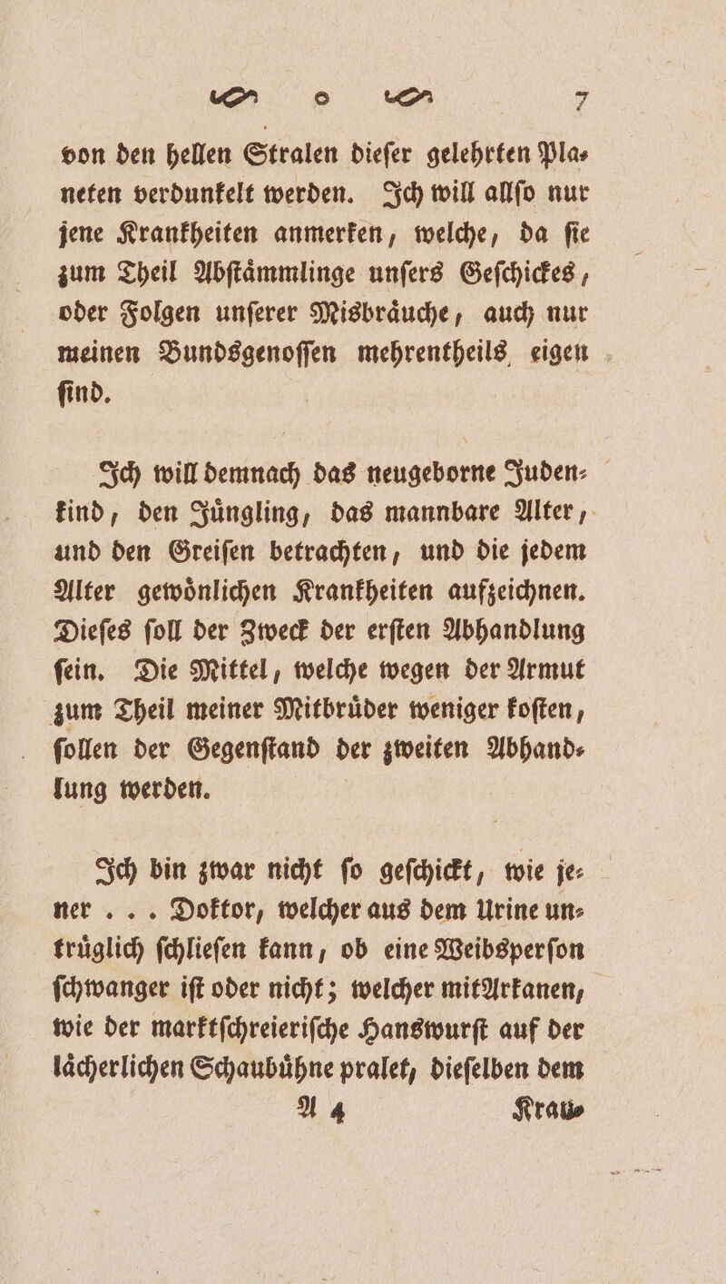 von den hellen Stralen dieſer gelehrten Pla⸗ neten verdunkelt werden. Ich will allſo nur jene Krankheiten anmerken, welche, da ſie zum Theil Abſtaͤmmlinge unſers Geſchickes, oder Folgen unſerer Misbraͤuche, auch nur meinen Bundsgenoſſen mehrentheils eigen ſind. Ich will demnach das neugeborne Juden⸗ kind, den Juͤngling, das mannbare Alter, und den Greiſen betrachten, und die jedem Alter gewoͤnlichen Krankheiten aufzeichnen. Dieſes ſoll der Zweck der erſten Abhandlung ſein. Die Mittel, welche wegen der Armut zum Theil meiner Mitbruͤder weniger koſten, ſollen der Gegenſtand der zweiten Abhand⸗ lung werden. Ich bin zwar nicht fo geſchickt, wie je⸗ ner ... Doktor, welcher aus dem Urine un⸗ truͤglich ſchlieſen kann, ob eine Weibsperſon ſchwanger iſt oder nicht; welcher mit Arkanen, wie der marktſchreieriſche Hanswurſt auf der laͤcherlichen Schaubuͤhne pralet, dieſelben dem A 4 Krau⸗