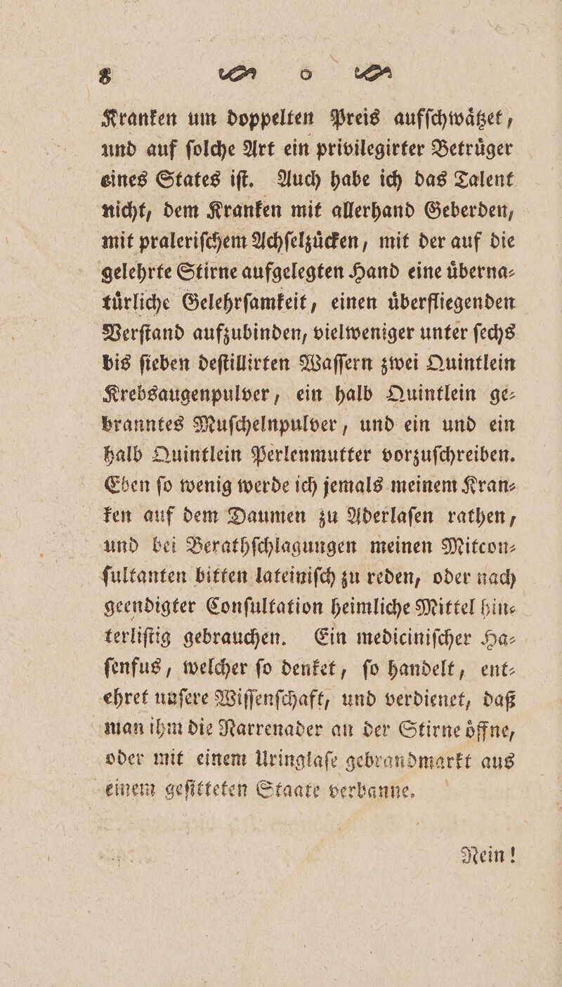 Kranken um doppelten Preis aufſchwaͤtzet, und auf ſolche Art ein privilegirter Betruͤger eines States iſt. Auch habe ich das Talent nicht, dem Kranken mit allerhand Geberden, mit praleriſchem Achſelzuͤcken, mit der auf die gelehrte Stirne aufgelegten Hand eine uͤberna⸗ tuͤrliche Gelehrſamkeit, einen uͤberfliegenden Verſtand aufzubinden, viel weniger unter ſechs bis ſieben deſtillirten Waſſern zwei Quintlein Krebsaugenpulver, ein halb Quintlein ge⸗ branntes Muſchelnpulver, und ein und ein halb Quintlein Perlenmutter vorzuſchreiben. Eben ſo wenig werde ich jemals meinem Kran⸗ ken auf dem Daumen zu Aderlaſen rathen, und bei Berathſchlagungen meinen Mitcon⸗ ſultanten bitten lateiniſch zu reden, oder nach geendigter Conſultation heimliche Mittel hin⸗ terliſtig gebrauchen. Ein mediciniſcher Ha⸗ ſenfus, welcher ſo denket, ſo handelt, ent⸗ ehret unſere Wiſſenſchaft, und verdienet, daß man ihm die Narrenader an der Stirne öffne, oder mit einem Uringlafe gebrandmarkt aus einem geſitteten Staate verbanne. Nein!