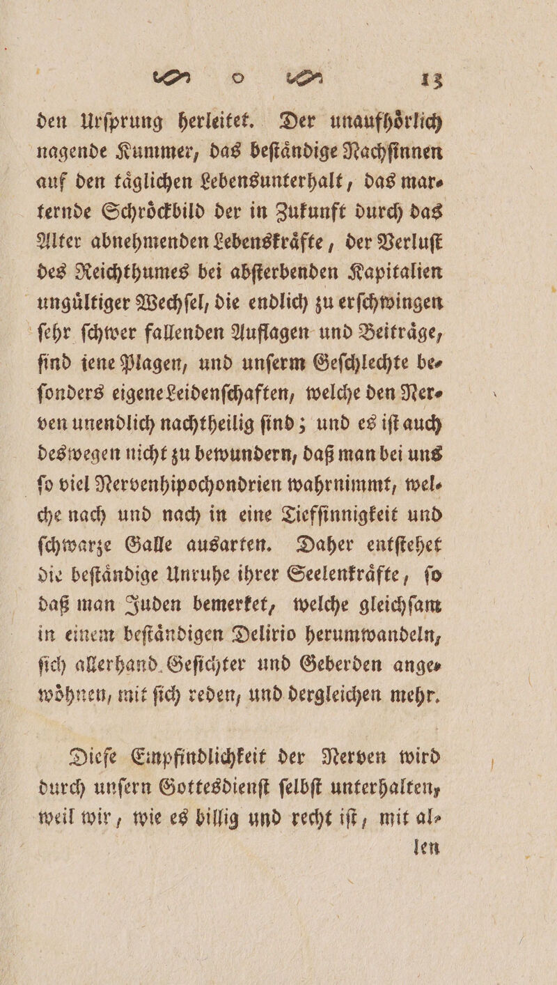 den Urſprung herleitet. Der unaufhoͤrlich nagende Kummer, das beſtaͤndige Nachſinnen auf den taͤglichen Lebensunterhalt, das mar⸗ ternde Schroͤckbild der in Zukunft durch das Alter abnehmenden Lebenskraͤfte, der Verluſt des Reichthumes bei abſterbenden Kapitalien unguͤltiger Wechſel, die endlich zu erſchwingen ſehr ſchwer fallenden Auflagen und Beitraͤge, ſind iene Plagen, und unſerm Geſchlechte be⸗ ſonders eigene Leidenſchaften, welche den Ner⸗ ven unendlich nachtheilig ſind; und es iſt auch deswegen nicht zu bewundern, daß man bei uns ſo viel Nervenhipochondrien wahrnimmt, wel⸗ che nach und nach in eine Tiefſinnigkeit und ſchwarze Galle ausarten. Daher entſtehet die beſtaͤndige Unruhe ihrer Seelenkraͤfte, ſo daß man Juden bemerket, welche gleichſam in einem beſtaͤndigen Delirio herumwandeln, ſich allerhand Geſichter und Geberden ange⸗ woͤhnen, mit ſich reden, und dergleichen mehr. Diefe Einpfindlichkeit der Nerven wird durch unſern Gottesdienſt ſelbſt unterhalten, weil wir, wie es billig und recht iſt, mit al⸗ len