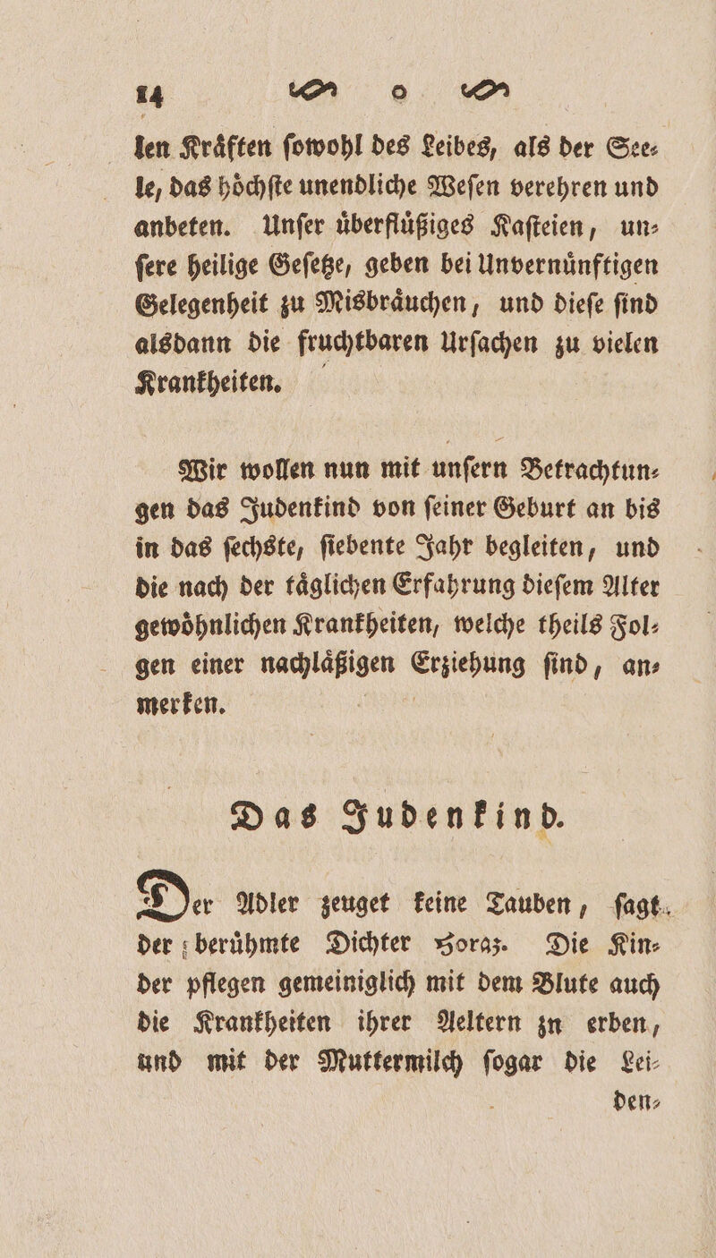 len Kräften ſowohl des Leibes, als der See⸗ le, das höchſte unendliche Weſen verehren und anbeten. Unſer uͤberfluͤßiges Kaſteien, un⸗ ſere heilige Geſetze, geben bei Unvernuͤnftigen Gelegenheit zu Misbraͤuchen, und dieſe ſind alsdann die fruchtbaren Urſachen zu vielen Krankheiten. Wir wollen nun mit unſern Betrachtun⸗ gen das Judenkind von ſeiner Geburt an bis in das ſechste, ſiebente Jahr begleiten, und die nach der taͤglichen Erfahrung dieſem Alter gewoͤhnlichen Krankheiten, welche theils Fol⸗ gen einer nachlaͤßigen dee ſind, an⸗ merken. Das Judenkind. | De. Adler zeuget keine Tauben, ſagt der beruͤhmte Dichter oraz. Die Kin⸗ der pflegen gemeiniglich mit dem Blute auch die Krankheiten ihrer Aeltern zu erben, und mit der Muttermilch ſogar die Lei⸗