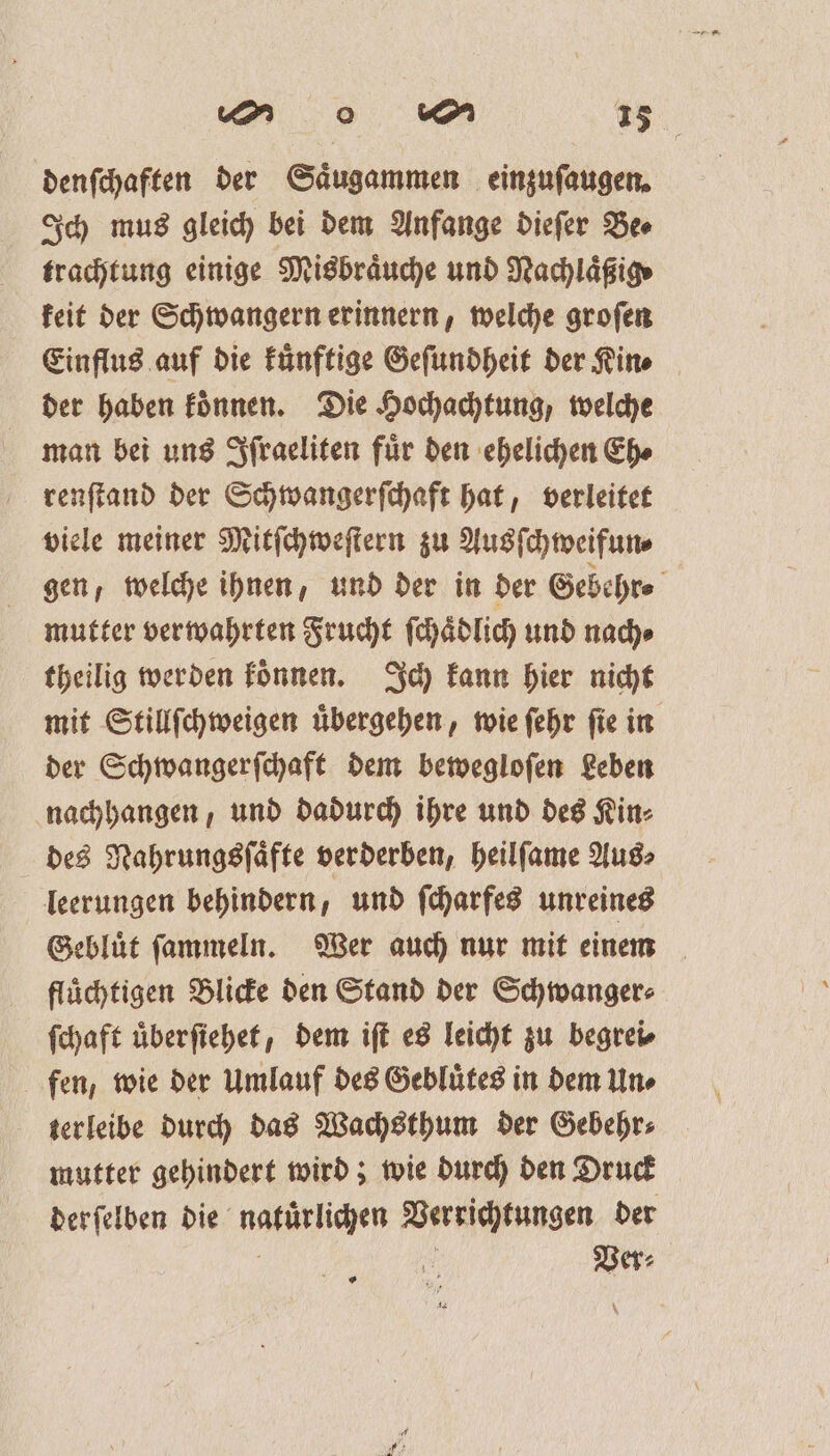 A % [MM 28 denſchaften der Saͤugammen einzuſaugen. Ich mus gleich bei dem Anfange dieſer Be⸗ trachtung einige Misbraͤuche und Nachlägige keit der Schwangern erinnern, welche groſen Einflus auf die Fünftige Geſundheit der Kin. der haben koͤnnen. Die Hochachtung, welche man bei uns Iſraeliten fuͤr den ehelichen Eh⸗ renſtand der Schwangerſchaft hat, verleitet viele meiner Mitſchweſtern zu Ausſchweifun⸗ gen, welche ihnen, und der in der Gebehr⸗ mutter verwahrten Frucht ſchaͤdlich und nach⸗ theilig werden koͤnnen. Ich kann hier nicht mit Stillſchweigen uͤbergehen, wie ſehr ſie in der Schwangerſchaft dem bewegloſen Leben nachhangen, und dadurch ihre und des Kin⸗ des Nahrungsſaͤfte verderben, heilſame Aus⸗ leerungen behindern, und ſcharfes unreines Gebluͤt ſammeln. Wer auch nur mit einem fluͤchtigen Blicke den Stand der Schwanger⸗ ſchaft uͤberſiehet, dem iſt es leicht zu begrei⸗ fen, wie der Umlauf des Gebluͤtes in dem Un⸗ terleibe durch das Wachsthum der Gebehr⸗ mutter gehindert wird; wie durch den Druck der ſelben die natürlichen Verrichtungen der