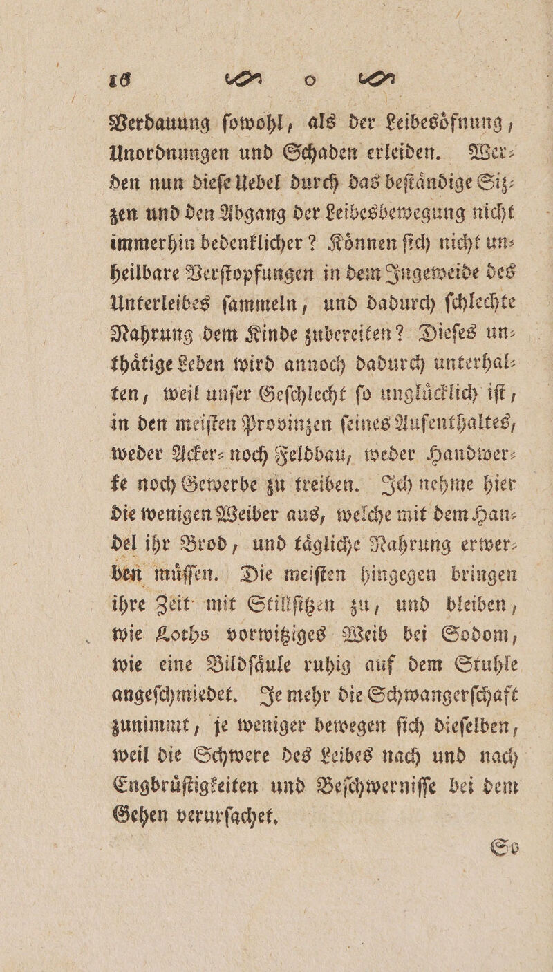 Verdauung ſowohl, als der Leibesöfnung, Unordnungen und Schaden erleiden. Wer⸗ den nun dieſe Uebel durch das beſtaͤndige Siz⸗ zen und den Abgang der Leibesbewegung nicht immerhin bedenklicher? Koͤnnen ſich nicht un⸗ heilbare Verſtopfungen in dem Ingeweide des Unterleibes ſammeln, und dadurch ſchlechte Nahrung dem Kinde zubereiten? Dieſes un⸗ thaͤtige Leben wird annoch dadurch unterhal⸗ ten, weil unſer Geſchlecht ſo ungluͤcklich iſt, in den meiſten Provinzen ſeines Aufenthaltes, weder Acker⸗ noch Feldbau, weder Handiver: ke noch Gewerbe zu treiben. Ich nehme hier die wenigen Weiber aus, welche mit dem Han⸗ del ihr Brod, und taͤgliche Nahrung erwer⸗ ben muͤſſen. Die meiſten hingegen bringen ihre Zeit mit Stillſitzen zu, und bleiben, wie Loths vorwitziges Weib bei Sodom, wie eine Bildſaͤule ruhig auf dem Stuhle angeſchmiedet. Je mehr die Schwangerſchaft zunimmt, je weniger bewegen ſich dieſelben, weil die Schwere des Leibes nach und nach Engbruͤſtigkeiten und Beſchwerniſſe bei dem Gehen verurſachet. | So