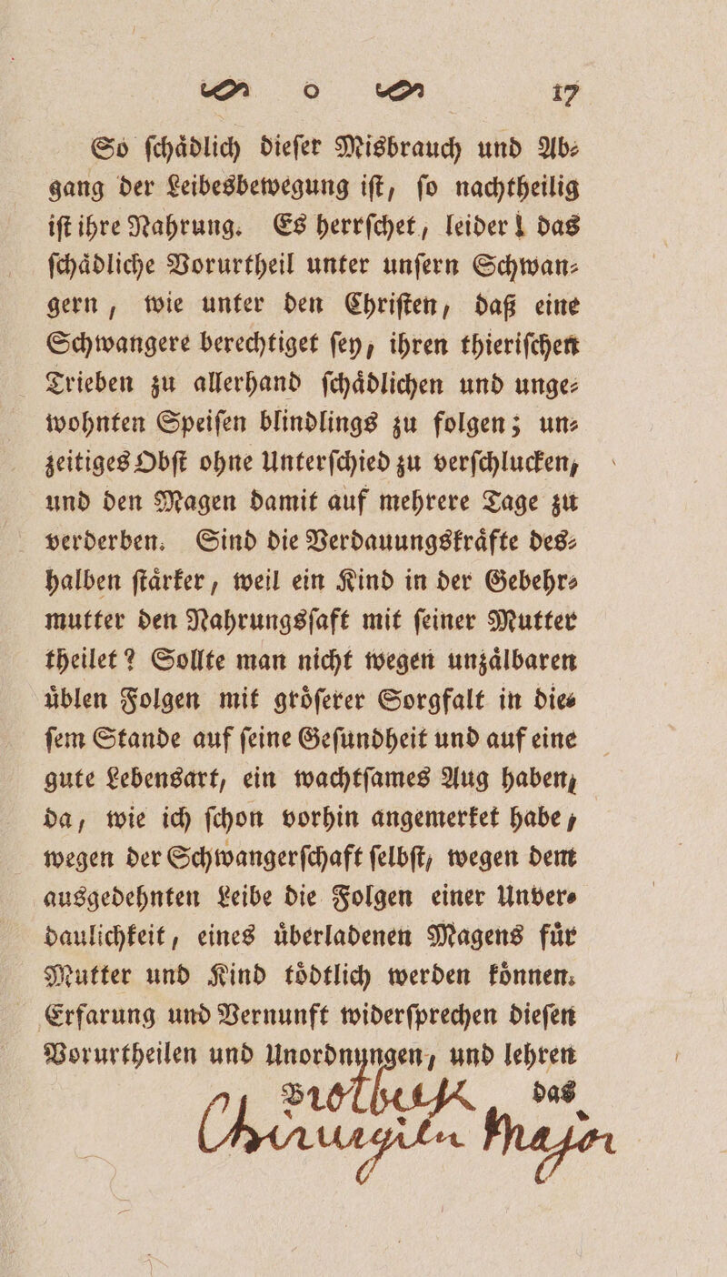 So ſchaͤdlich dieſer Misbrauch und Ab⸗ gang der Leibesbewegung iſt, ſo nachtheilig iſt ihre Nahrung. Es herrſchet, leider! das ſchaͤdliche Vorurtheil unter unſern Schwan⸗ gern, wie unter den Chriſten, daß eine Schwangere berechtiget ſey, ihren thieriſchen Trieben zu allerhand ſchaͤdlichen und unge⸗ wohnten Speiſen blindlings zu folgen; un⸗ zeitiges Obſt ohne Unterſchied zu verſchlucken, und den Magen damit auf mehrere Tage zu verderben. Sind die Verdauungskraͤfte des⸗ halben ſtaͤrker, weil ein Kind in der Gebehr⸗ mutter den Nahrungsſaft mit ſeiner Mutter theilet? Sollte man nicht wegen unzaͤlbaren uͤblen Folgen mit gröferer Sorgfalt in dies ſem Stande auf ſeine Geſundheit und auf eine gute Lebensart, ein wachtſames Aug haben, da, wie ich ſchon vorhin angemerket habe, wegen der Schwangerſchaft felbft; wegen dem ausgedehnten Leibe die Folgen einer Unver⸗ daulichkeit, eines uͤberladenen Magens fuͤr Nutter und Kind toͤdtlich werden koͤnnen. Erfarung und Vernunft widerſprechen dieſen Vorurtheilen und 1270 DET und Pe