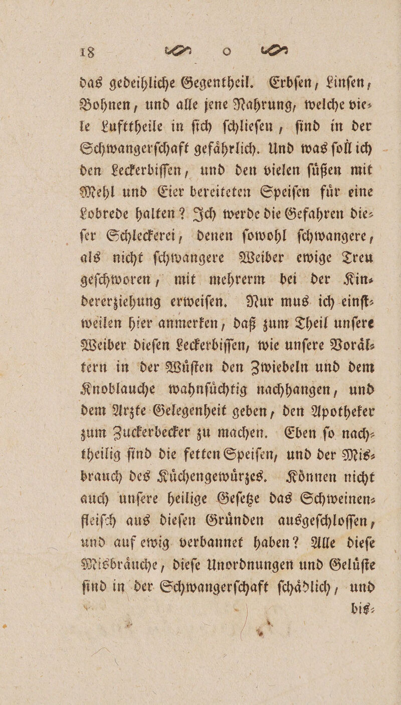 das gedeihliche Gegentheil. Erbſen, Finfen, Bohnen, und alle jene Nahrung, welche vie⸗ le Lufttheile in ſich ſchlieſen, find in der Schwangerſchaft gefährlich. Und was ſoll ich den Leckerbiſſen, und den vielen ſuͤßen mit Mehl und Eier bereiteten Speiſen fuͤr eine Lobrede halten? Ich werde die Gefahren die— ſer Schleckerei, denen ſowohl ſchwangere, als nicht ſchwangere Weiber ewige Treu geſchworen, mit mehrerm bei der Kin⸗ dererziehung erweiſen. Nur mus ich einſt⸗ weilen hier anmerken, daß zum Theil unſere Weiber dieſen Leckerbiſſen, wie unſere Voraͤl⸗ tern in der Wuͤſten den Zwiebeln und dem Knoblauche wahnſuͤchtig nachhangen, und dem Arzte Gelegenheit geben, den Apotheker zum Zuckerbecker zu machen. Eben ſo nach⸗ theilig find die fetten Speiſen, und der Mis⸗ brauch des Kuͤchengewuͤrzes. Koͤnnen nicht auch unſere heilige Geſetze das Schweinen— fleiſch aus dieſen Gruͤnden ausgeſchloſſen, und auf ewig verbannet haben? Alle dieſe Misbraͤuche, dieſe Unordnungen und Geluͤſte ſind in der Schwangerſchaft ſchaͤdlich, und x =. | bie: * x / %