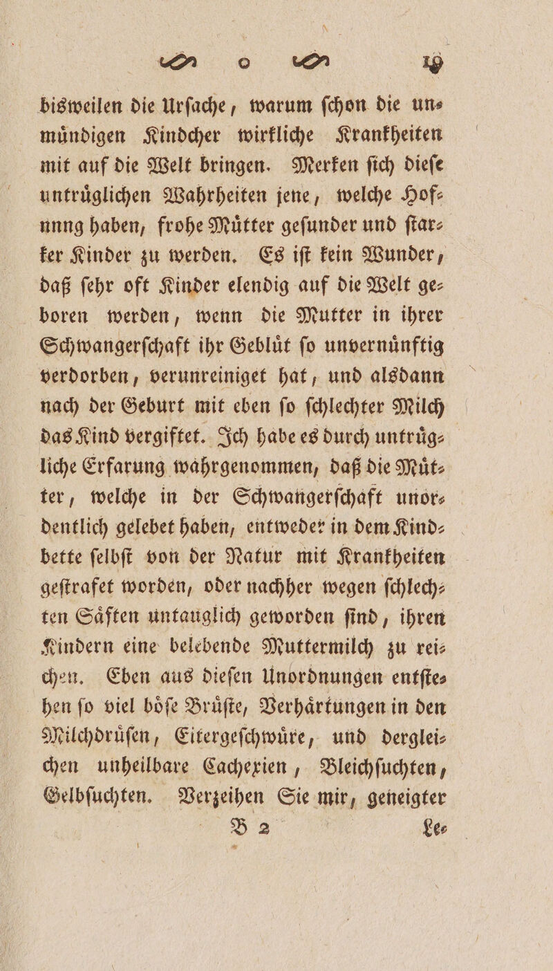 mM w 10 bisweilen die Urſache, warum ſchon die un⸗ muͤndigen Kindcher wirkliche Krankheiten mit auf die Welt bringen. Merken ſich dieſe untruͤglichen Wahrheiten jene, welche Hof— unng haben, frohe Mütter geſunder und ſtar⸗ ker Kinder zu werden. Es iſt kein Wunder, daß ſehr oft Kinder elendig auf die Welt ges boren werden, wenn die Mutter in ihrer Schwangerſchaft ihr Geblüt fo unvernuͤnftig verdorben, verunreiniget hat, und alsdann nach der Geburt mit eben ſo ſchlechter Milch das Kind vergiftet. Ich habe es durch untruͤg⸗ liche Erfarung wahrgenommen, daß die Muͤt⸗ ter, welche in der Schwangerſchaft unors dentlich gelebet haben, entweder in dem Kind⸗ bette ſelbſt von der Natur mit Krankheiten geſtrafet worden, oder nachher wegen ſchlech—⸗ ten Saͤften untauglich geworden find, ihren Kindern eine belebende Muttermilch zu reis chen. Eben aus dieſen Unordnungen entſte⸗ hen fo viel böfe Brüfte, Verhaͤrtungen in den Milchdruͤſen, Eitergeſchwuͤre, und derglei— chen unheilbare Cachexien, Bleichſuchten, Gelbſuchten. Verzeihen Sie mir, geneigter N ke