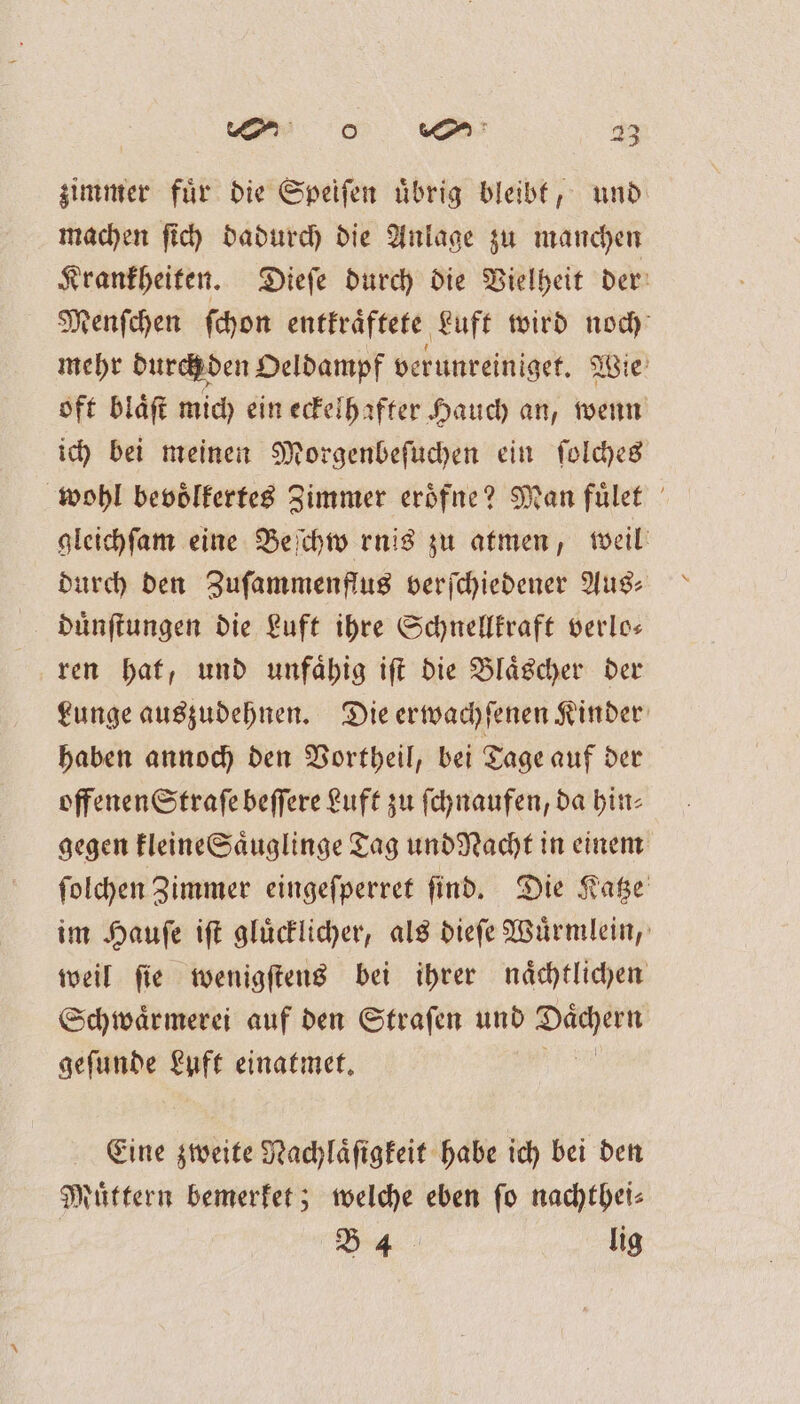 zimmer fuͤr die Speiſen uͤbrig bleibt, und machen ſich dadurch die Anlage zu manchen Krankheiten. Dieſe durch die Vielheit der Menſchen ſchon entkraͤftete Luft wird noch mehr durch den Oeldampf verunreiniget. Wie oft blaͤſt mich ein eckelhafter Hauch an, wenn ich bei meinen Morgenbeſuchen ein ſolches wohl bevoͤlkertes Zimmer eroͤfne? Man fuͤlet gleichſam eine Beſchwernis zu atmen, weil durch den Zuſammenflus verſchiedener Aus: duͤnſtungen die Luft ihre Schnellkraft verlo— ren hat, und unfaͤhig iſt die Blaͤscher der Lunge auszudehnen. Die erwachſenen Kinder haben annoch den Vortheil, bei Tage auf der offenen Straſe beſſere Luft zu ſchnaufen, da hin⸗ gegen kleine Saͤuglinge Tag und Nacht in einem ſolchen Zimmer eingeſperret ſind. Die Katze im Hauſe iſt gluͤcklicher, als dieſe Wuͤrmlein, weil ſie wenigſtens bei ihrer naͤchtlichen Schwaͤrmerei auf den Straſen und e geſunde Luft einatmet. Eine zweite Nachlaͤſigkeit habe ich bei den Nuͤttern bemerket; welche eben fo nachthei⸗ B 4 lig