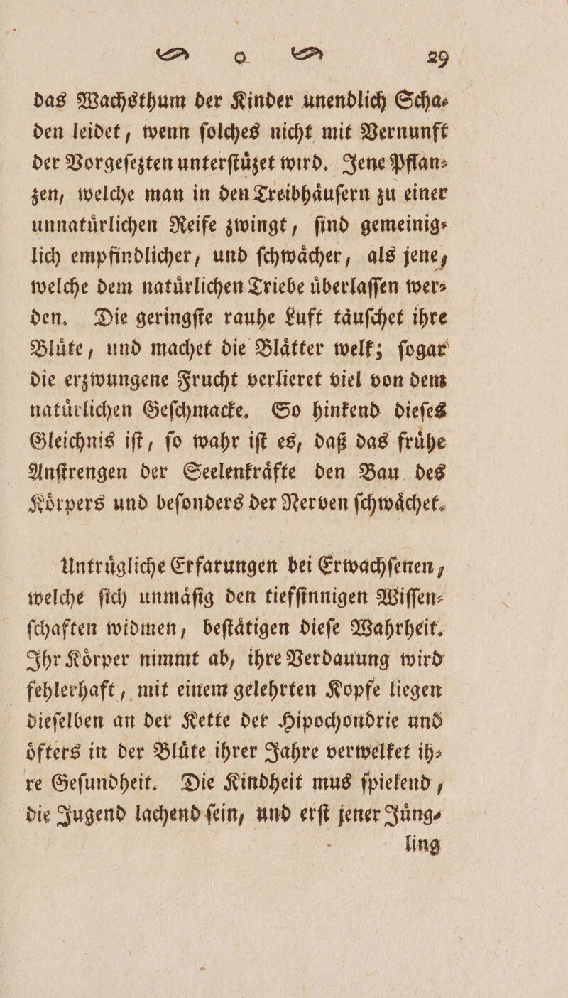 das Wachsthum der Kinder unendlich Scha⸗ den leidet, wenn ſolches nicht mit Vernunft der Vorgeſezten unterſtuͤzet wird. Jene Pffan⸗ zen, welche man in den Treibhaͤuſern zu einer unnatuͤrlichen Reife zwingt, ſind gemeinig⸗ lich empfindlicher, und ſchwaͤcher, als jene, welche dem natuͤrlichen Triebe uͤberlaſſen wer⸗ den. Die geringſte rauhe Luft taͤuſchet ihre Bluͤte, und machet die Blaͤtter welk; ſogar die erzwungene Frucht verlieret viel von dem natuͤrlichen Geſchmacke. So hinkend dieſes Gleichnis iſt, ſo wahr iſt es, daß das fruͤhe Anſtrengen der Seelenkraͤfte den Bau des Koͤrpers und beſonders der Nerven ſchwaͤchet. Untruͤgliche Erfarungen bei Erwachſenen, welche ſich unmaͤſig den tiefſinnigen Wiſſen⸗ ſchaften widmen, beſtaͤtigen dieſe Wahrheit. Ihr Koͤrper nimmt ab, ihre Verdauung wird fehlerhaft, mit einem gelehrten Kopfe liegen dieſelben an der Kette der Hipochondrie und oͤfters in der Bluͤte ihrer Jahre verwelket ih⸗ re Geſundheit. Die Kindheit mus ſpielend, die Jugend lachend ſein, und erſt jener Juͤng⸗ ling