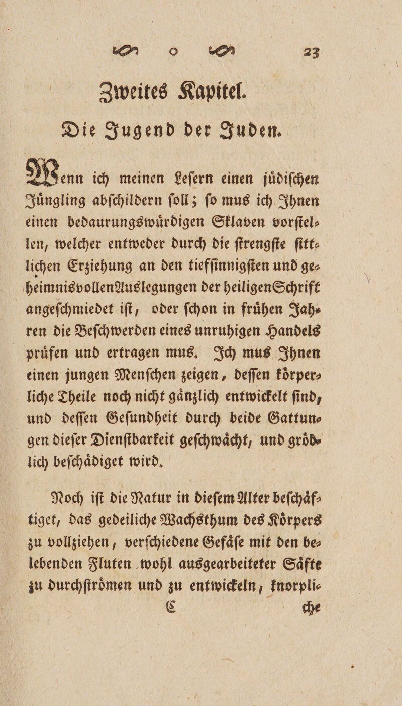 | Zweites Kapitel. Die Jugend der Juden. Mean ich meinen Leſern einen juͤdiſchen Juͤngling abſchildern ſoll; ſo mus ich Ihnen einen bedaurungswuͤrdigen Sklaven vorſtel⸗ len, welcher entweder durch die ſtrengſte ſitt⸗ lichen Erziehung an den tiefſinnigſten und ge⸗ heimnisvollenguslegungen der heiligen Schrift angeſchmiedet iſt, oder ſchon in frühen Jah⸗ ren die Beſchwerden eines unruhigen Handels pruͤfen und ertragen mus. Ich mus Ihnen einen jungen Menſchen zeigen, deſſen koͤrper⸗ liche Theile noch nicht gaͤnzlich entwickelt find, und deſſen Geſundheit durch beide Gattun⸗ gen dieſer Dienſtbarkeit geſchwaͤcht, und groͤb⸗ lich beſchaͤdiget wird. Noch iſt die Natur in dieſem Alter beſchaͤf⸗ tiget, das gedeiliche Wachsthum des Koͤrpers zu vollziehen, verſchiedene Gefaͤſe mit den be⸗ lebenden Fluten wohl ausgearbeiteter Saͤfte zu durchſtroͤmen und zu entwickeln, knorpli⸗ € th