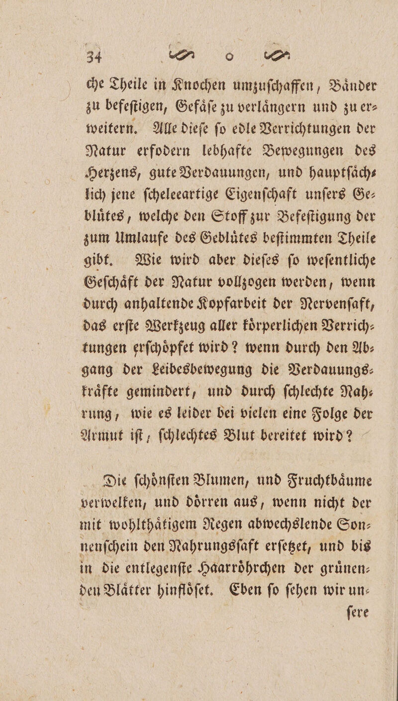 che Theile in Knochen umzuſchaffen, Bänder zu befeftigen, Gefaͤſe zu verlängern und zu er⸗ weitern. Alle dieſe ſo edle Verrichtungen der Natur erfodern lebhafte Bewegungen des Herzens, gute Verdauungen, und hauptſaͤch⸗ lich jene ſcheleeartige Eigenſchaft unſers Ge: bluͤtes, welche den Stoff zur Befeſtigung der zum Umlaufe des Gebluͤtes beſtimmten Theile gibt. Wie wird aber dieſes ſo weſentliche Geſchaͤft der Natur vollzogen werden, wenn durch anhaltende Kopfarbeit der Nervenſaft, das erſte Werkzeug aller koͤrperlichen Verrich⸗ tungen erſchoͤpfet wird? wenn durch den Ab⸗ gang der Leibesbewegung die Verdauungs⸗ kraͤfte gemindert, und durch ſchlechte Nah: rung wvie es leider bei vielen eine Folge der Armut iſt, ſchlechtes Blut bereitet wird? Die ſchoͤnſten Blumen, und Fruchtbaͤume verwelken, und doͤrren aus, wenn nicht der mit wohlthaͤtigem Regen abwechslende Son⸗ nenſchein den Nahrungsſaft erſetzet, und bis in die entlegenſte Haarroͤhrchen der gruͤnen— deu Blaͤtter hinfloͤſet. Eben ſo ſehen wir un— ſere