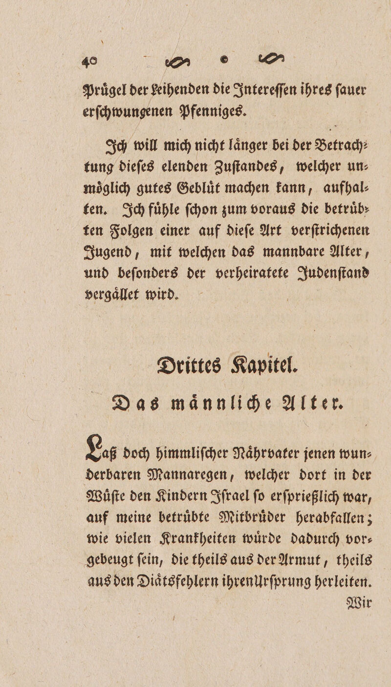 \ 40 en ee Pruͤgel der geihenden die Intereſſen ihres W erſchwungenen n Ich will mich nicht langer bei der Betrach⸗ tung dieſes elenden Zuſtandes, welcher un⸗ moͤglich gutes Gebluͤt machen kann, aufhal⸗ ten. Sch fühle ſchon zum voraus die betruͤb⸗ ten Folgen einer auf dieſe Art verſtrichenen Jugend, mit welchen das mannbare Alter, und beſonders der verheiratete Judenſtand vergaͤllet wird. Drittes Kapitel. Das maͤnnliche Alter. L256 doch himmliſcher Naͤhrvater jenen wun⸗ derbaren Mannaregen, welcher dort in der Wuͤſte den Kindern Iſrael fo erſprießlich war, auf meine betruͤbte Mitbruͤder herabfallen; wie vielen Krankheiten würde dadurch vor— gebeugt ſein, die theils aus der Armut, theils aus den Diaͤtsfehlern ihrenUrſprung herleiten. Wir