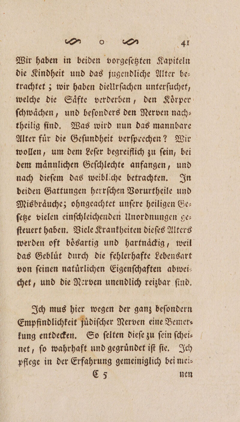 Wir haben in beiden vorgeſetzten Kapiteln die Kindheit und das jugendliche Alter be- trachtet; wir haben dielUrſachen unterſuchet, welche die Saͤfte verderben, den Koͤrper ſchwaͤchen, und beſonders den Nerven nach⸗ theilig ſind. Was wird nun das mannbare Alter für die Geſundheit verſpeechen? Wir wollen, um dem Leſer begreiflich zu ſein, bei dem maͤnnlichen Geſchlechte anfangen, und nach dieſem das weibliche betrachten. In beiden Gattungen herrſchen Vorurtheile und Misbraͤuche; ohngeachtet unfere heiligen Ge— ſetze vielen einſchleichenden Unordnungen se ſteuert haben. Viele Krankheiten dieſes Alters werden oft boͤsartig und hartnaͤckig, weil das Gebluͤt durch die fehlerhafte Lebensart von feinen natuͤrlichen Eigenſchaften abwei⸗ chet, und die Nerven unendlich reizbar ſind. Ich mus hier wegen der ganz beſondern Empfindlichkeit juͤdiſcher Nerven eine Bemer— kung entdecken. So ſelten dieſe zu fein fchei- net, ſo wahrhaft und gegruͤndet iſt ſie. Ich pflege in der Erfahrung gemeiniglich bei mei⸗ C 5 nen