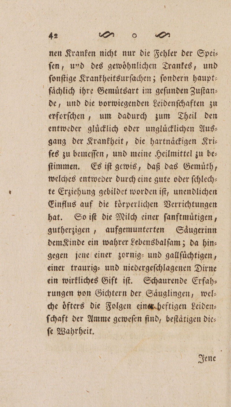 nen Kranken nicht nur die Fehler der Spei⸗ ſen, und des gewoͤhnlichen Trankes, und ſonſtige Krankheitsurſachen; ſondern haupt⸗ ſlaͤchlich ihre Gemuͤtsart im gefunden Zuſtan⸗ de, und die vorwiegenden Leidenſchaften zu erforſchen, um dadurch zum Theil den entweder gluͤcklich oder ungluͤcklichen Aus⸗ gang der Krankheit, die hartnaͤckigen Kri⸗ ſes zu bemeſſen, und meine Heilmittel zu be⸗ ſtimmen. Es iſt gewis, daß das Gemuͤth, welches entweder durch eine gute oder fchlech- te Erziehung gebildet worden iſt, unendlichen Einflus auf die koͤrperlichen Verrichtungen hat. So iſt die Milch einer ſanftmuͤtigen, gutherzigen, aufgemunterten Saͤugerinn dem Kinde ein wahrer Lebensbalſam; da hin- gegen jene einer zornig⸗ und gallſuͤchtigen „ einer traurig⸗ und niedergeſchlagenen Dirne ein wirkliches Gift iſt. Schaurende Erfah⸗ rungen von Gichtern der Säuglingen, wel: che öfters die Folgen einerecheftigen Leiden: ſchaft der Amme geweſen find, beſtaͤtigen die⸗ ſe Wahrheit. Jene