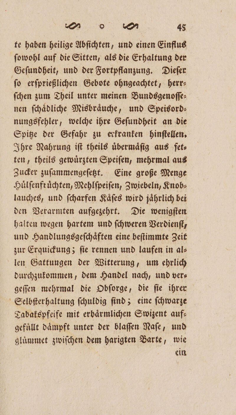 te haben heilige Abſichten, und einen Einflug ſowohl auf die Sitten, als die Erhaltung der Geſundheit, und der Fortpflanzung. Dieſer ſo erſprießlichen Gebote ohngeachtet, herr⸗ ſchen zum Theil unter meinen Bundsgenoſſe⸗ nen ſchaͤdliche Misbraͤuche, und Speisord⸗ nungsfehler, welche ihre Geſundheit an die Spitze der Gefahr zu erkranken hinſtellen. Ihre Nahrung iſt theils uͤbermaͤſig aus fet⸗ ten, theils gewuͤrzten Speiſen, mehrmal aus Zucker zuſammengeſetzt. Eine große Menge Huͤlſenfruͤchten, Mehlſpeiſen, Zwiebeln, Knob⸗ lauches, und ſcharfen Kaͤſes wird jaͤhrlich bei den Verarmten aufgezehrt. Die wenigſten halten wegen hartem und ſchweren Verdienſt, und Handlungsgeſchaͤften eine beſtimmte Zeit zur Erquickung; ſie rennen und laufen in al⸗ len Gattungen der Witterung, um ehrlich durchzukommen, dem Handel nach, und ver⸗ geſſen mehrmal die Obſorge, die fie ihrer Selbſterhaltung ſchuldig ſind; eine ſchwarze Tabakspfeife mit erbaͤrmlichen Swizent auf: gefuͤllt dämpft unter der blaſſen Naſe, und gluͤmmet zwiſchen dem harigten Barte, wie e