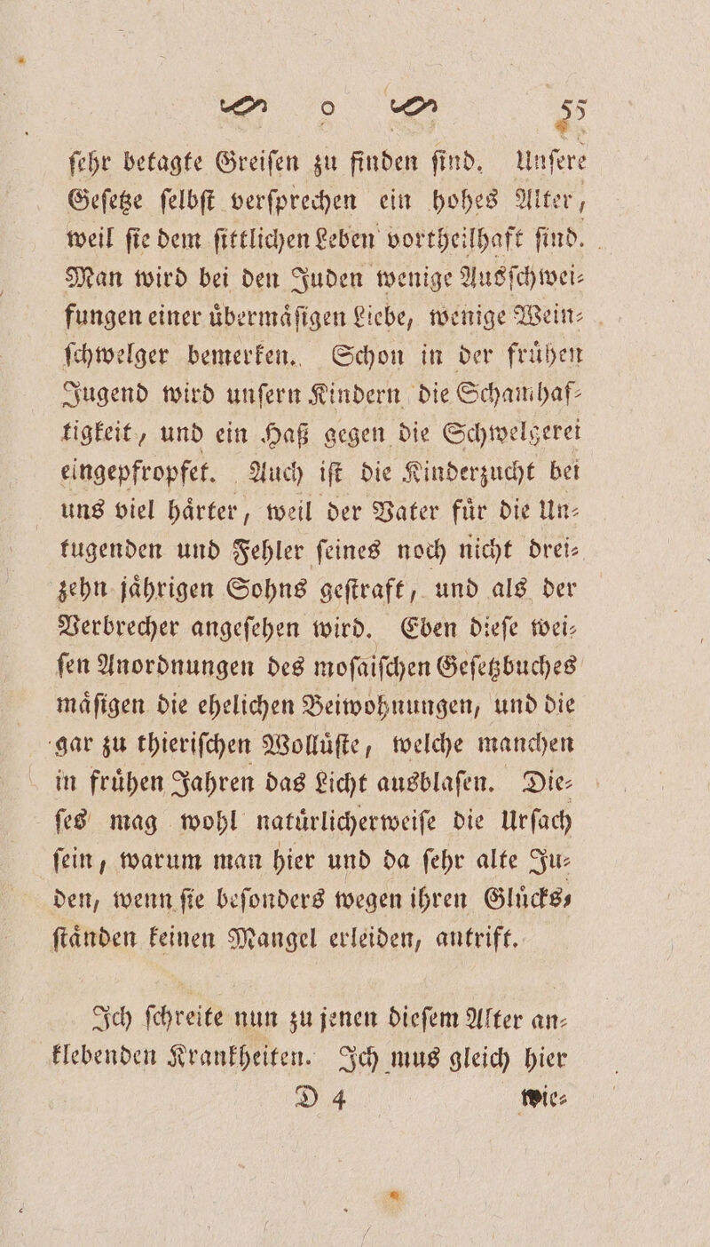 ſehr betagte Greifen zu finden find. Unſere Geſetze ſelbſt verſprechen ein hohes Alter, weil ſie dem ſittlichen Leben vortheilhaft ſind. Man wird bei den Juden wenige Ausſchwei⸗ fungen einer uͤbermaͤſigen Liebe, wenige Wein: ſchwelger bemerken. Schon in der fruͤhen Jugend wird unſern Kindern die Scham haf⸗ tigkeit, und ein Haß gegen die Schwelgerei eingepfropfet. Auch iſt die Kinderzucht bei uns viel haͤrter, weil der Vater fuͤr die Un— fugenden und Fehler feines noch nicht drei⸗ zehn jaͤhrigen Sohns geſtraft, und als der Verbrecher angeſehen wird. Eben dieſe wei— ſen Anordnungen des moſaiſchen Geſetzbuches maͤſigen die ehelichen Beiwohnungen, und die gar zu thieriſchen Wolluͤſte, welche manchen in frühen Jahren das Licht ausblaſen. Die ſes mag wohl natürlicherweiſe die Urſach fein, warum man hier und da ſehr alte Ju⸗ den, wenn fie beſonders wegen ihren Gluͤcks⸗ ſtaͤnden keinen Mangel erleiden, antrift. Ich ſchreite nun zu jenen dieſem Alter an⸗ klebenden Krankheiten. Ich mus gleich hier D 4 wie⸗