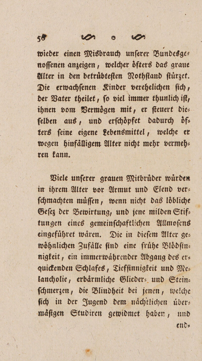 58 e wieder einen Misbrauch unſerer Bundesge⸗ noſſenen anzeigen, welcher oͤfters das graue Alter in den betruͤbteſten Nothſtand ſtuͤrzet. Die erwachſenen Kinder verehelichen ſich, der Vater theilet, fo viel immer thunlich iſt, ihnen vom Vermögen mit, er ſteuert die⸗ ſelben aus, und erſchoͤpfet dadurch oͤf⸗ ters feine eigene Lebensmittel, welche er wegen hinfaͤlligem Alter nicht mehr vermeh⸗ ren kann. Viele unſerer grauen Mitbruͤder wuͤrden in ihrem Alter vor Armut und Elend ver⸗ ſchmachten muͤſſen, wenn nicht das loͤbliche Geſez der Bewirtung, und jene milden Stif: tungen eines gemeinſchaftlichen Allmoſens eingefuͤhret waͤren. Die in dieſem Alter ge— woͤhnlichen Zufaͤlle ſind eine fruͤhe Bloͤdſin⸗ nigkeit, ein immerwaͤhrender Abgang des er⸗ quickenden Schlafes, Tiefſinnigkeit und Me⸗ lancholie, erbaͤrmliche Glieder: und Stein⸗ ſchmerzen, die Blindheit bei jenen, welche ſich in der Jugend dem naͤchtlichen uͤber⸗ mäfigen Studiren gewidmet haben, und | ends