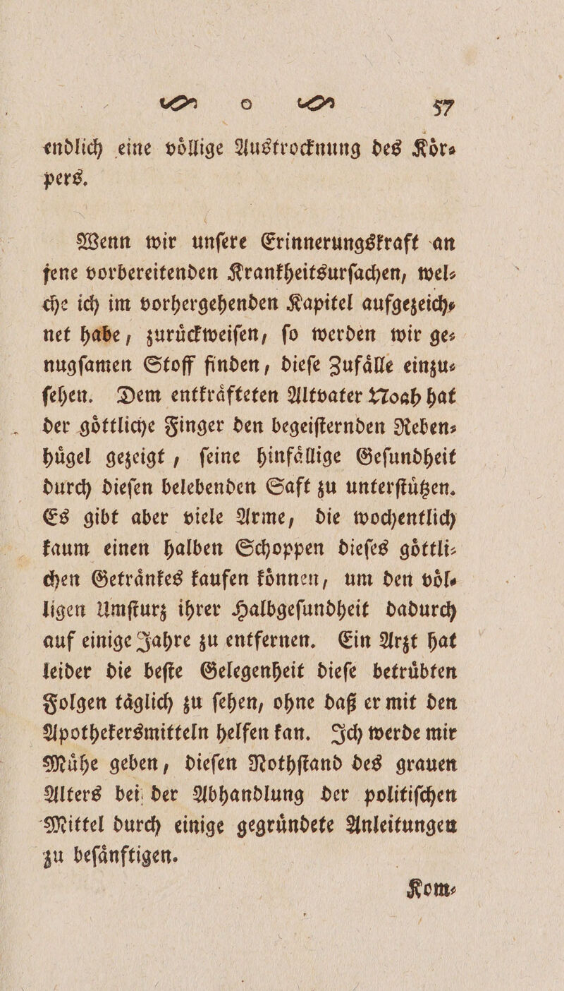 endlich eine voͤllige Austrocknung des Koͤr⸗ pers. Wenn wir unſere Erinnerungskraft an jene vorbereitenden Krankheitsurſachen, wel⸗ che ich im vorhergehenden Kapitel aufgezeich⸗ net habe, zuruͤckweiſen, fo werden wir ges nugſamen Stoff finden, dieſe Zufaͤlle einzu⸗ ſehen. Dem entkraͤfteten Altvater Noah hat der goͤttliche Finger den begeiſternden Reben⸗ huͤgel gezeigt, ſeine hinfaͤllige Geſundheit durch dieſen belebenden Saft zu unterſtuͤtzen. Es gibt aber viele Arme, die wochentlich kaum einen halben Schoppen dieſes goͤttli⸗ chen Getraͤnkes kaufen koͤnnen, um den voͤl⸗ ligen Umſturz ihrer Halbgeſundheit dadurch auf einige Jahre zu entfernen. Ein Arzt hat leider die beſte Gelegenheit dieſe betruͤbten Folgen taͤglich zu ſehen, ohne daß er mit den Apothekersmitteln helfen kan. Ich werde mir Muͤhe geben, dieſen Nothſtand des grauen Alters bei der Abhandlung der politiſchen Mittel durch einige gegruͤndete Anleitungen zu beſaͤnftigen. Kom⸗