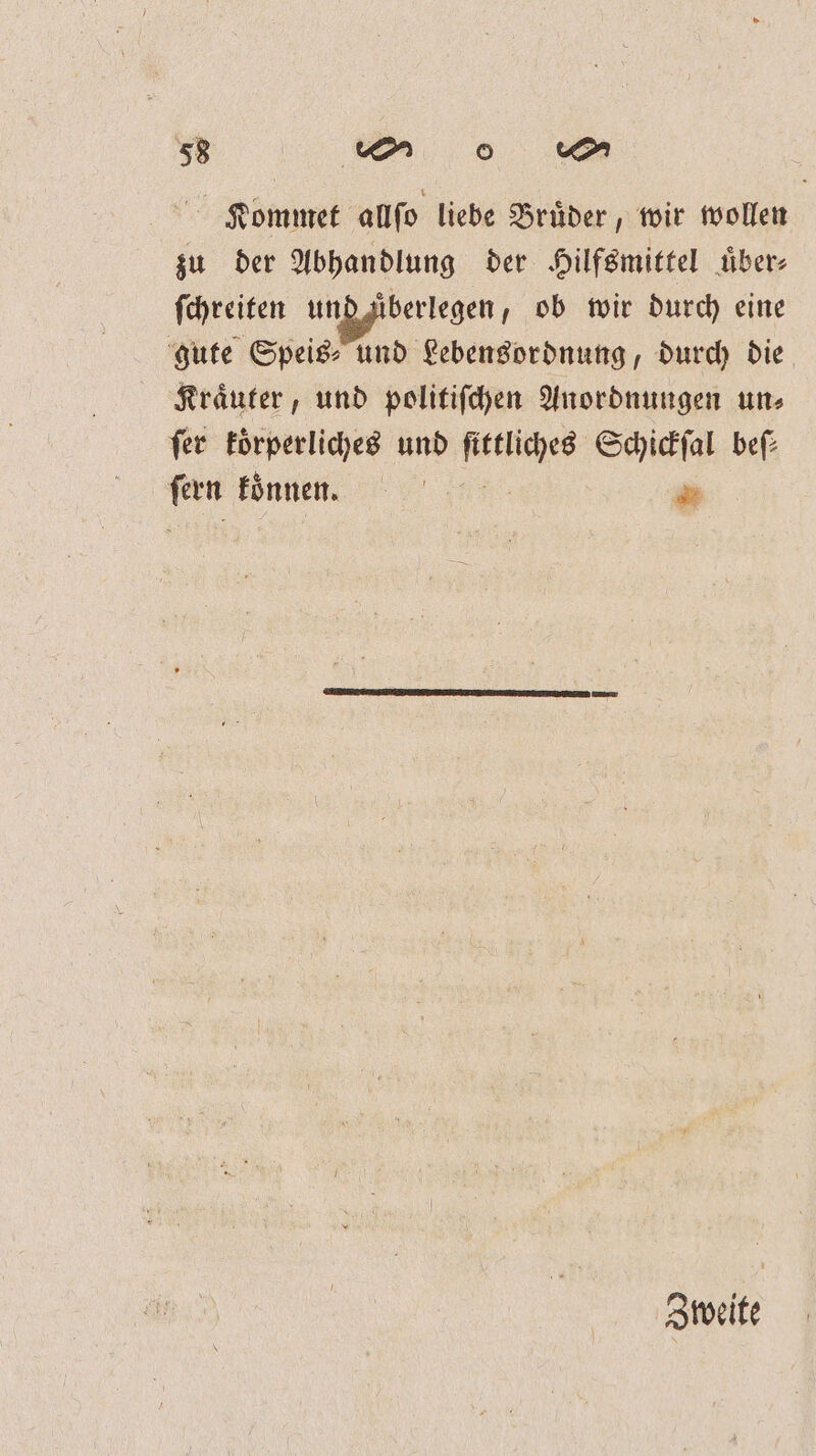 1 Kommet allſo liebe Bruͤder, wir wollen zu der Abhandlung der Hilfsmittel uͤber⸗ ſchreiten ung fberlegen; ob wir durch eine gute Speis⸗ und Lebensordnung, durch die Kraͤuter, und politiſchen Anordnungen un⸗ fer koͤrperliches und ſittliches Schickſal bef: ſern koͤnnen. ! * Zweite