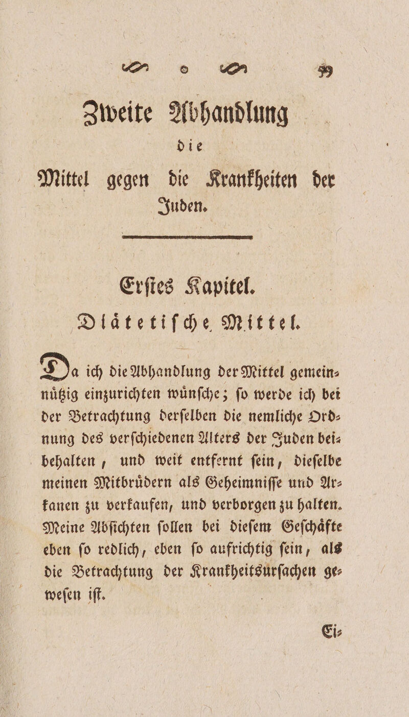 Zweite Abhandlung die f 085 gegen die Krankheiten der ee Erſtes Kapitel. Dlaͤtetiſche Mittel. D. ich die Abhandlung der Mittel gemein⸗ nuͤtzig einzurichten wuͤnſche; ſo werde ich bei der Betrachtung derſelben die nemliche Ord⸗ nung des verfchiedenen Alters der Juden bei⸗ behalten, und weit entfernt ſein, dieſelbe meinen Mitbruͤdern als Geheimniſſe und Ar⸗ kanen zu verkaufen, und verborgen zu halten. Meine Abſichten ſollen bei dieſem Geſchaͤfte eben ſo redlich, eben ſo aufrichtig ſein, als die Betrachtung der Krankheitsurſachen ge⸗ weſen iſt. f ' Ei;