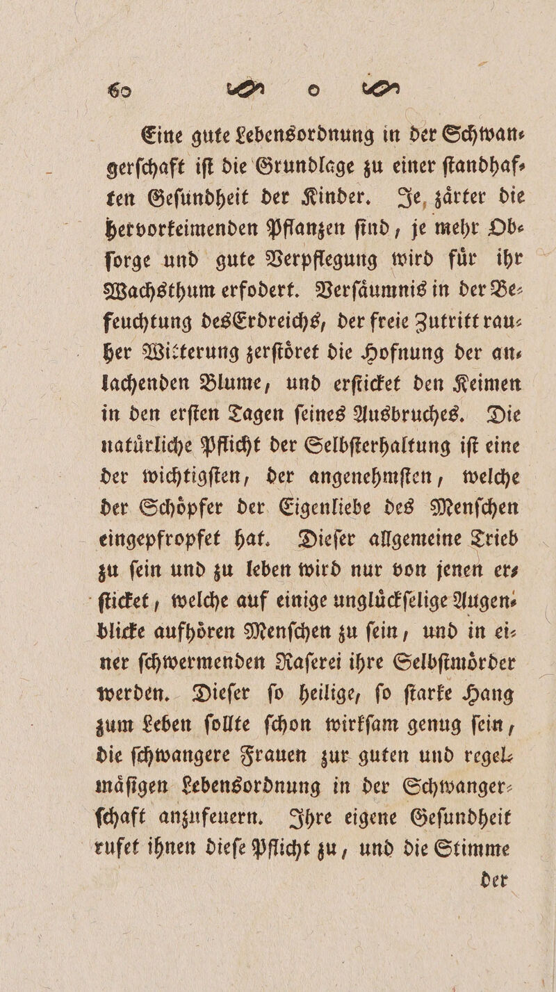 Eine gute Lebensordnung in der Schwan⸗ gerſchaft iſt die Grundlage zu einer ſtandhaf⸗ ten Geſundheit der Kinder. Je zaͤrter die hervorkeimenden Pflanzen find, je mehr Ob⸗ ſorge und gute Verpflegung wird fuͤr ihr Wachsthum erfodert. Verſaͤumnis in der Be⸗ feuchtung des Erdreichs, der freie Zutritt rau: her Witterung zerſtoͤret die Hofnung der an⸗ lachenden Blume, und erſticket den Keimen in den erſten Tagen ſeines Ausbruches. Die natuͤrliche Pflicht der Selbſterhaltung iſt eine der wichtigſten, der angenehmſten, welche der Schoͤpfer der Eigenliebe des Menſchen eingepfropfet hat. Dieſer allgemeine Trieb zu ſein und zu leben wird nur von jenen er⸗ ſticket, welche auf einige ungluͤckſelige Augen⸗ blicke aufhoͤren Menſchen zu ſein, und in ei⸗ ner ſchwermenden Raſerei ihre Selbſtmoͤr der werden. Dieſer ſo heilige, ſo ſtarke Hang zum Leben ſollte ſchon wirkſam genug ſein, die ſchwangere Frauen zur guten und regel: maͤſigen Lebensordnung in der Schwanger⸗ ſchaft anzufeuern. Ihre eigene Geſundheit rufet ihnen dieſe Pflicht zu, und die Stimme der