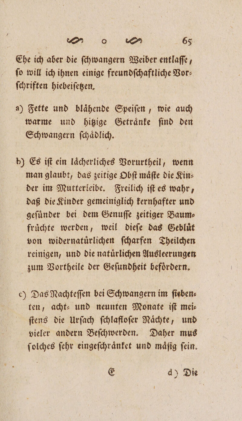 Ehe ich aber die ſchwangern Weiber entlaſſe, ſo will ich ihnen einige freundſchaftliche Vor⸗ ſchriften hiebeiſetzen. a) Fette und blaͤhende Speiſen, wie auch warme und hitzige Getraͤnke ſind den Schwangern ſchaͤdlich. b) Es iſt ein laͤcherliches Vorurtheil, wenn man glaubt, das zeitige Obſt maͤſte die Kin⸗ der im Mutterleibe. Freilich iſt es wahr, daß die Kinder gemeiniglich kernhafter und geſuͤnder bei dem Genuſſe zeitiger Baum⸗ früchte werden, weil dieſe das Gebluͤt von widernatuͤrlichen ſcharfen Theilchen reinigen, und die natuͤrlichen Ausleerungen zum Vortheile der Geſundheit befoͤrdern. c) Das Nachteſſen bei Schwangern im ſieben⸗ ten, acht⸗ und neunten Monate iſt mei⸗ ſtens die Urſach ſchlafloſer Naͤchte, und vieler andern Beſchwerden. Daher mus ſolches ſehr eingeſchraͤnket und maͤſig ſein. E d) Die