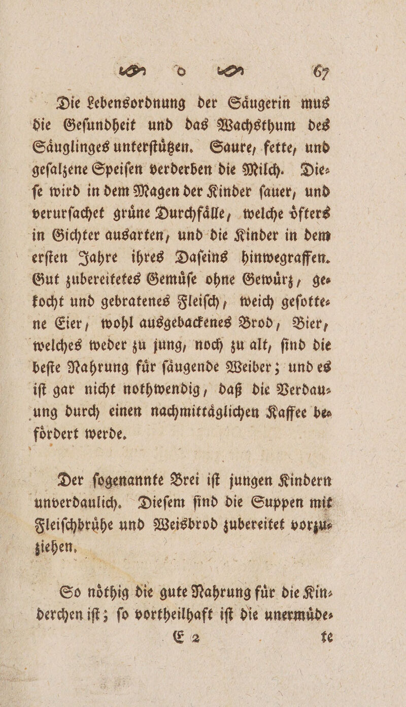 Die Lebensordnung der Saͤugerin mus die Geſundheit und das Wachsthum des Saͤuglinges unterſtuͤtzen. Saure, fette, und geſalzene Speiſen verderben die Milch. Die: ſe wird in dem Magen der Kinder ſauer, und verurſachet gruͤne Durchfaͤlle, welche oͤfters in Gichter ausarten, und die Kinder in dem erſten Jahre ihres Daſeins hinwegraffen. Gut zubereitetes Gemuͤſe ohne Gewuͤrz, ges kocht und gebratenes Fleiſch, weich geſotte⸗ ne Eier, wohl ausgebackenes Brod, Bier, welches weder zu jung, noch zu alt, ſind die beſte Nahrung für ſaͤugende Weiber; und es iſt gar nicht nothwendig, daß die Verdau⸗ ung durch einen nachmittaͤglichen Kaffee bes foͤrdert werde. Der ſogenannte Brei if jungen Kindern unverdaulich. Dieſem ſind die Suppen mit Fleiſchbruͤhe und Wiisbeod zubereitet vorzu⸗ ziehen. So nöthig die gute Nahrung fuͤr die Kin⸗ derchen iſt; ſo vortheilhaft iſt die unermuͤde⸗ E 2 a te