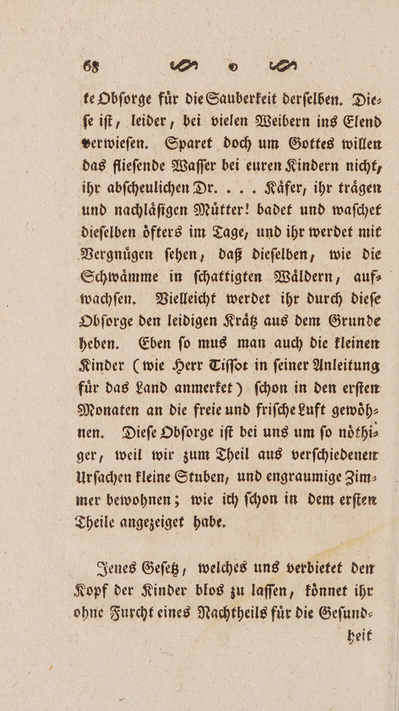 te Obſorge für die Sauberkeit derſelben. Die: ſe iſt, leider, bei vielen Weibern ins Elend verwieſen. Sparet doch um Gottes willen das flieſende Waſſer bei euren Kindern nicht, ihr abſcheulichen Dr. ... Käfer, ihr traͤgen und nachlaͤſigen Muͤtter! badet und waſchet dieſelben oͤfters im Tage, und ihr werdet mit Vergnuͤgen ſehen, daß dieſelben, wie die Schwaͤmme in ſchattigten Waͤldern, auf⸗ wachſen. Vielleicht werdet ihr durch dieſe Obſorge den leidigen Kraͤtz aus dem Grunde heben. Eben ſo mus man auch die kleinen Kinder (wie Herr Tiſſot in ſeiner Anleitung fuͤr das Land anmerket) ſchon in den erſten Monaten an die freie und friſche Luft gewoͤh⸗ nen. Dieſe Obſorge iſt bei uns um ſo noͤthi⸗ ger, weil wir zum Theil aus verſchiedenen Urſachen kleine Stuben, und engraumige Zim⸗ mer bewohnen; wie ich ſchon in dem erſten Theile angezeiget habe. Jenes Geſetz, welches uns verbietet den Kopf der Kinder blos zu laſſen, koͤnnet ihr ohne Furcht eines Nachtheils fuͤr die Geſund⸗ heit