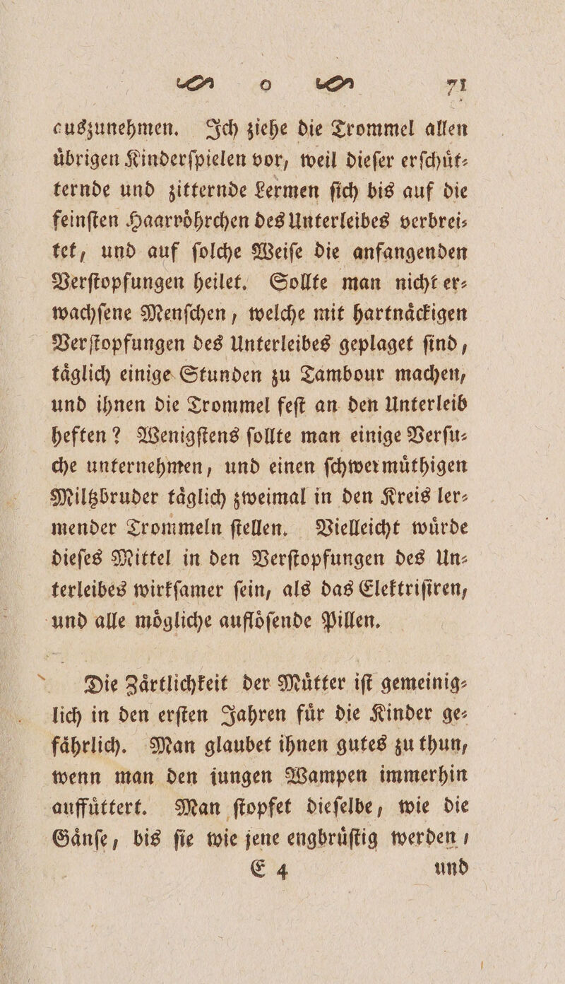 auszunehmen. Ich ziehe die Trommel allen uͤbrigen Kinderſpielen vor, weil dieſer erſchuͤt— ternde und zitternde Lermen ſich bis auf die feinſten Haarvoͤhrchen des Unterleibes verbreis tet, und auf ſolche Weiſe die anfangenden Verſtopfungen heilet. Sollte man nicht er⸗ wachſene Menſchen, welche mit hartnaͤckigen Verſtopfungen des Unterleibes geplaget ſind, taͤglich einge Stunden zu Tambour machen, und ihnen die Trommel feſt an den Unterleib heften? Wenigſtens ſollte man einige Verſu⸗ che unternehmen, und einen ſchwer muͤthigen Miltzbruder taͤglich zweimal in den Kreis ler⸗ mender Trommeln ſtellen. Vielleicht wuͤrde dieſes Mittel in den Verſtopfungen des Un⸗ terleibes wirkſamer ſein, als das Elektriſiren, und alle moͤgliche aufloͤſende Pillen. Die Zaͤrtlichkeit der Muͤtter iſt gemeinig⸗ lich in den erſten Jahren fuͤr die Kinder ge⸗ faͤhrlich. Man glaubet ihnen gutes zu thun, wenn man den iungen Wampen immerhin auffuͤttert. Man ſtopfet dieſelbe, wie die Gaͤnſe, bis fie wie jene engbruͤſtig werden