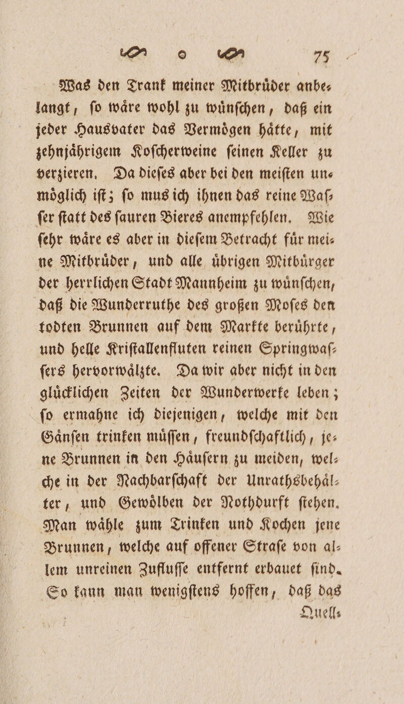 Was den Trank meiner Mitbrüder anbe— langt, ſo waͤre wohl zu wuͤnſchen, daß ein jeder Hausvater das Vermoͤgen haͤtte, mit zehnjaͤhrigem Koſcherweine ſeinen Keller zu verzieren. Da dieſes aber bei den meiſten un⸗ möglich iſt; fo mus ich ihnen das reine Waſ⸗ ſer ſtatt des ſauren Bieres anempfehlen. Wie ſehr waͤre es aber in dieſem Betracht fuͤr mei⸗ ne Mitbruͤder, und alle uͤbrigen Mitbuͤrger der herrlichen Stadt Mannheim zu wuͤnſchen, daß die Wunderruthe des großen Moſes den todten Brunnen auf dem Markte beruͤhrte, und helle Kriſtallenfluten reinen Springwaſ— ſers hervorwaͤlzte. Da wir aber nicht in den gluͤcklichen Zeiten der Wunderwerke leben; ſo ermahne ich diejenigen, welche mit den Gaͤnſen trinken muͤſſen, freundſchaftlich, je— ne Brunnen in den Haͤuſern zu meiden, wel— che in der Nachbarſchaft der Unrathsbehaͤl— ter, und Gewoͤlben der Nothdurft ſtehen. Man waͤhle zum Trinken und Kochen jene Brunnen, welche auf offener Strafe von al- lem unreinen Zufluſſe entfernt erbauet ſind. So kann man wenigſtens hoffen, daß das | Quell⸗