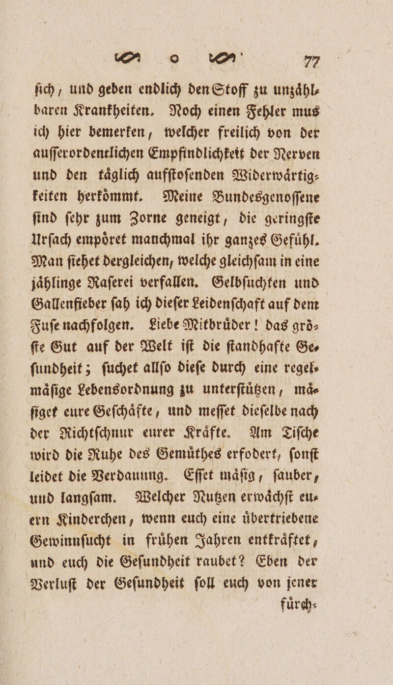 ſich / und geben endlich den Stoff zu unzaͤhl⸗ baren Krankheiten. Noch einen Fehler mus ich hier bemerken, welcher freilich von der auſſerordentlichen Empfindlichkeit der Nerven und den taͤglich aufſtoſenden Widerwaͤrtig⸗ keiten herkoͤmmt. Meine Bundesgenoſſene ſind ſehr zum Zorne geneigt, die geringſte Urſach empoͤret manchmal ihr ganzes Gefuͤhl. Man ſiehet dergleichen, welche gleichſam in eine jaͤhlinge Raſerei verfallen. Gelbſuchten und Gallenfieber ſah ich dieſer Leidenſchaft auf dem Fuſe nachfolgen. Liebe Mitbruͤder! das groͤ⸗ ſte Gut auf der Welt iſt die ſtandhafte Ge⸗ ſundheit; ſuchet allſo dieſe durch eine regel⸗ maͤſige Lebensordnung zu unterſtuͤtzen, maͤ⸗ ſiget eure Geſchaͤfte, und meſſet dieſelbe nach der Richtſchnur eurer Kraͤfte. Am Tiſche wird die Ruhe des Gemuͤthes erfodert, ſonſt leidet die Verdauung. Eſſet maͤſig, ſauber, und langſam. Welcher Nutzen erwaͤchſt eu⸗ ern Kinderchen, wenn euch eine uͤbertriebene Gewinnſucht in fruͤhen Jahren entkraͤftet, und euch die Geſundheit raubet? Eben der Verluſt der Geſundheit ſoll euch von jener fuͤrch⸗