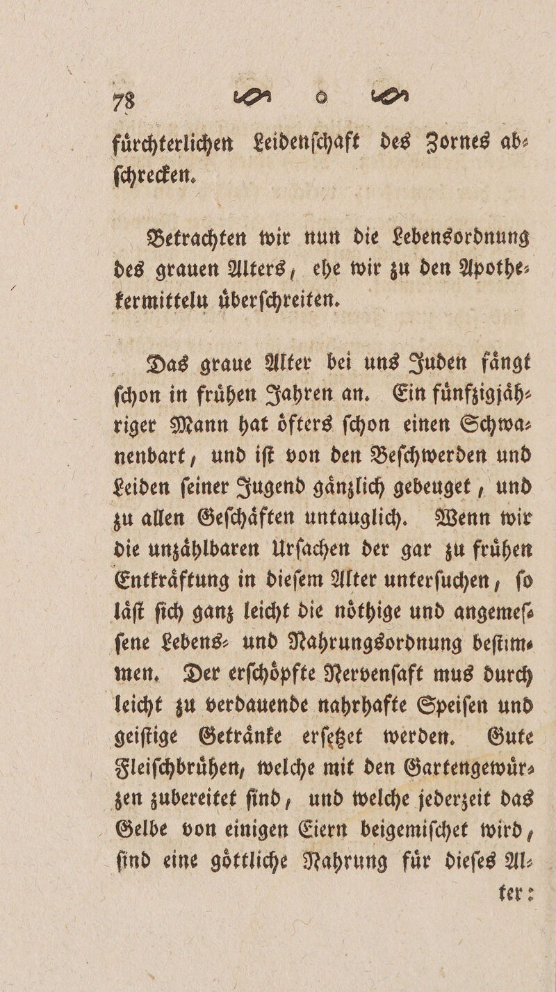 fuͤrchterlichen Leidenſchaft des Zornes ab. (reden. | Betrachten wir nun die Lebensordnung des grauen Alters, ehe wir zu den Apothe⸗ kermittelu uͤberſchreiten. Das graue Alter bei uns Juden faͤngt ſchon in frühen Jahren an. Ein fuͤnfzigjaͤh⸗ riger Mann hat öfters ſchon einen Schwa⸗ nenbart, und iſt von den Beſchwerden und Leiden ſeiner Jugend gaͤnzlich gebeuget, und zu allen Geſchaͤften untauglich. Wenn wir die unzaͤhlbaren Urſachen der gar zu fruͤhen Entkraͤftung in dieſem Alter unterſuchen, ſo laͤſt ſich ganz leicht die noͤthige und angemeſ⸗ ſene Lebens⸗ und Nahrungsordnung beſtim⸗ men. Der erſchoͤpfte Nervenſaft mus durch leicht zu verdauende nahrhafte Speiſen und geiſtige Getraͤnke erſetzet werden. Gute Fleiſchbruͤhen, welche mit den Gartengewuͤr⸗ zen zubereitet ſind, und welche jederzeit das Gelbe von einigen Eiern beigemiſchet wird, find eine goͤttliche Nahrung für dieſes Al⸗ ter: