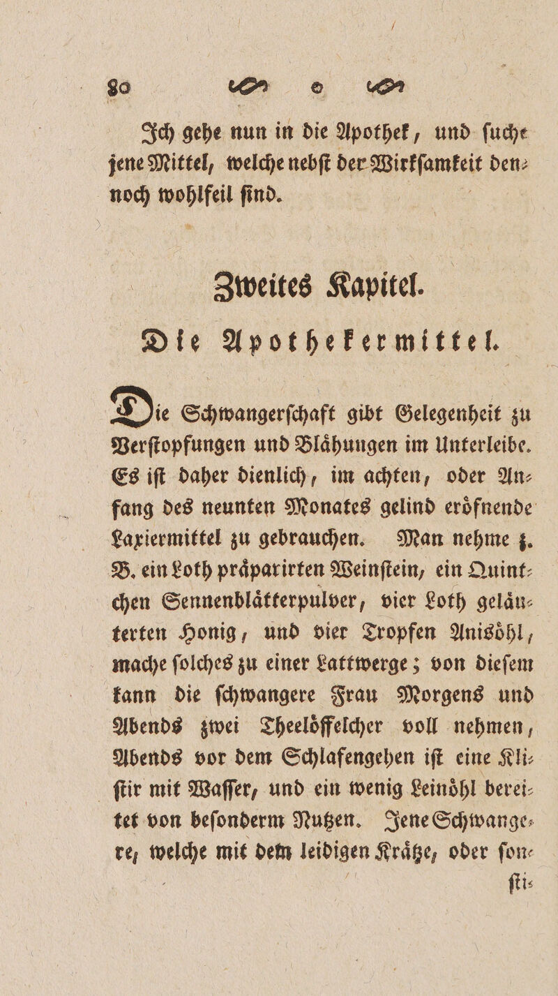 90 ww ͤ „6 0m Ich gehe nun in die Apothek, und fuche jene Mittel, welche nebſt Wee den⸗ noch ah find. Zweites Kapitel. Die Apothekermittel. Die Sch wangerſchaft gibt Gelegenheit zu Verſtopfungen und Blaͤhungen im Unterleibe. Es iſt daher dienlich, im achten, oder An⸗ fang des neunten Monates gelind eroͤfnende Laxiermittel zu gebrauchen. Man nehme z. B. ein Loth praͤparirten Weinſtein, ein Quint⸗ chen Sennenblaͤtterpulver, vier Loth gelaͤu⸗ terten Honig, und vier Tropfen Anisoͤhl, mache ſolches zu einer Lattwerge; von dieſem kann die ſchwangere Frau Morgens und Abends zwei Theeloͤffelcher voll nehmen, Abends vor dem Schlafengehen iſt eine Kli⸗ ſtir mit Waſſer, und ein wenig Leinoͤhl berei⸗ tet von beſonderm Nutzen. Jene Schwange⸗ re; welche mit dem leibigen Kraͤtze, oder ſon⸗ . g ſti⸗