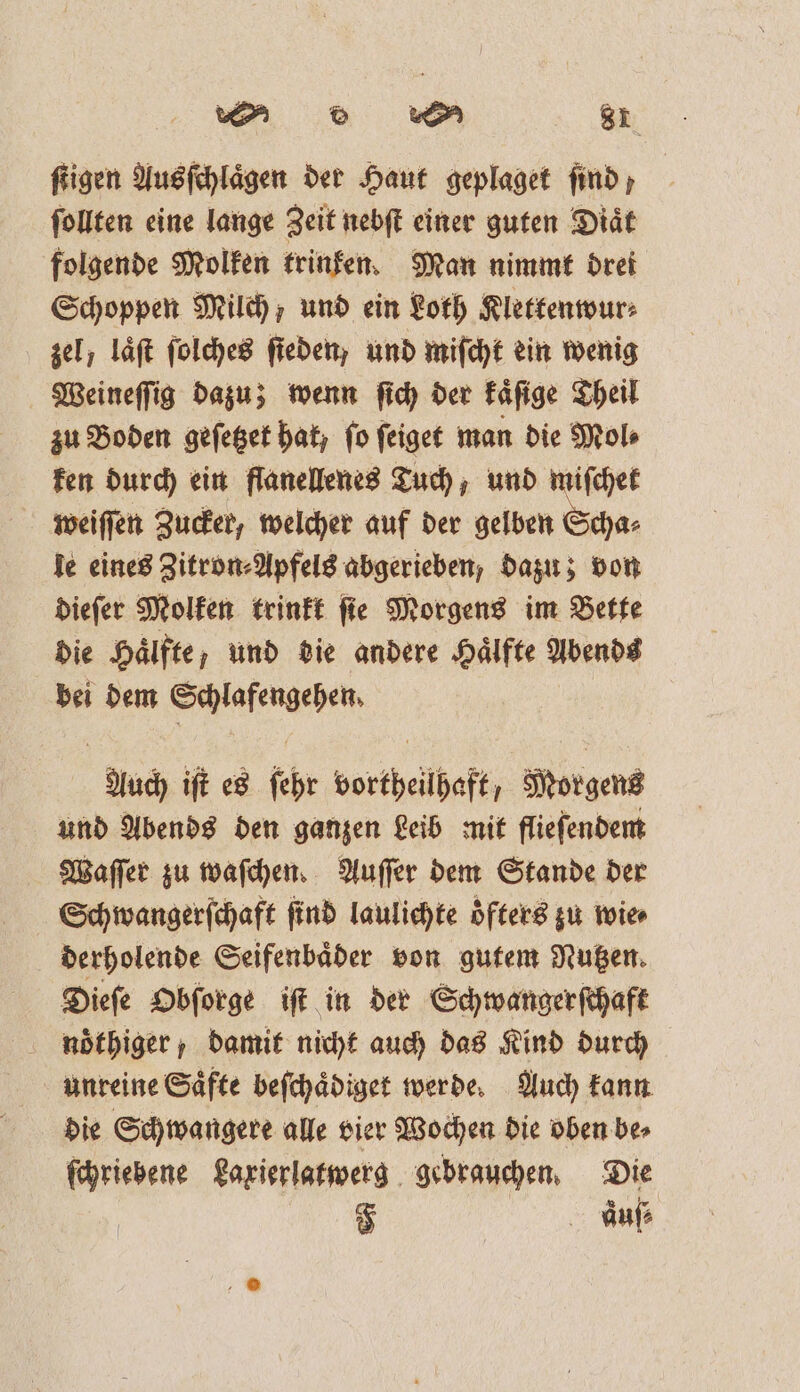 ſtigen Ausſchlaͤgen der Haut geplaget find, ſollten eine lange Zeit nebſt einer guten Diaͤt folgende Molken trinken. Man nimmt drei Schoppen Milch, und ein Loth Klettenwur⸗ zel, laͤſt ſolches ſieden, und miſcht ein wenig Weineſſig dazu; wenn ſich der kaͤſige Theil zu Boden geſetzet hat, fo ſeiget man die Mol⸗ ken durch ein flanellenes Tuch, und miſchet weiſſen Zucker, welcher auf der gelben Scha⸗ le eines Zitron⸗Apfels abgerieben, dazu; von dieſer Molken trinkt ſie Morgens im Bette die Hälfte, und die andere Hälfte Abends bei dem Schlafengehen. Auch iſt es ſehr vortheilhaft, Morgens und Abends den ganzen Leib mit flieſendem Waſſer zu waſchen. Auſſer dem Stande der Schwangerſchaft find laulichte oͤfters zu wie⸗ derholende Seifenbaͤder von gutem Nutzen. Dieſe Obſorge iſt in der Schwangerſchaft noͤthiger, damit nicht auch das Kind durch unreine Saͤfte beſchaͤdiget werde. Auch kann die Schwangere alle vier Wochen die oben be⸗ ſchriebene Laxierlatwerg gebrauchen. Die | F àauſ⸗