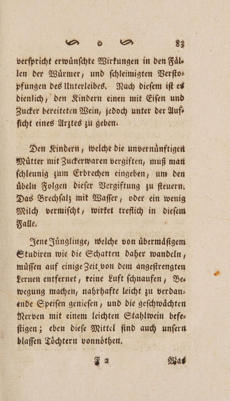 verſpricht erwuͤnſchte Wirkungen in den Faͤl⸗ len der Würmer, und ſchleimigten Verſto⸗ pfungen des Unterleibes. Nach dieſem iſt es dienlich; den Kindern einen mit Eifen und Zucker bereiteten Wein, jedoch unter der Auf ſicht eines Arztes zu geben: Den Kindern, welche die unvernuͤnftigen Muͤtter mit Zuckerwaren vergiften, muß man ſchleunig zum Erbrechen eingeben; um den uͤbeln Folgen dieſer Vergiftung zu ſteuern. Das Brechſalz mit Waſſer, oder ein wenig Milch vermiſcht , wirket treflich in un Falle. Jene Juͤnglinge, welche von uͤbermaͤſigem Studiren wie die Schatten daher wandeln, muͤſſen auf einige Zeit von dem angeſtrengten Lernen entfernet, teine Luft ſchnaufen, Be— wegung machen, nahrhafte leicht zu verdau⸗ ende Speiſen genieſen , und die geſchwaͤchten Nerven mit einem leichten Stahlwein befe⸗ ſtigen; eben dieſe Mittel ſind auch unſern blaſſen Töchtern vonnoͤthen. 7 2 Was