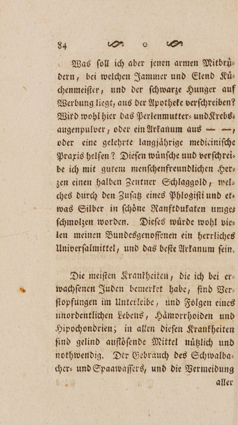 Was fol ich aber jenen armen Mitbrü⸗ dern, bei welchen Jammer und Elend Ki: chenmeifter, und der ſchwarze Hunger auf Werbung liegt, aus der Apotheke verſchreiben? Wird wohl hier das Perlenmutter⸗ und Krebs; augenpulver, oder ein Arkanum aus — -, oder eine gelehrte langjährige mediciniſche Praxis helfen? Dieſen wuͤnſche und verſchrei⸗ be ich mit gutem menſchenfreundlichen Her: zen einen halben Zentner Schlaggold, wel⸗ ches durch den Zuſatz eines Phlogiſti und et⸗ was Silber in ſchoͤne Ranftdukaten umge⸗ ſchmolzen worden. Dieſes wuͤrde wohl vie⸗ len meinen Bundesgenoſſenen ein herrliches Univerſalmittel, und das beſte Arkanum fein. Die meiſten Krankheiken, die ich bei er- wachſenen Juden bemerket habe, ſind Ver⸗ ſtopfungen im Unterleibe, und Folgen eines unordentlichen Lebens, Hämorrhoiden und Hipochondrien; in allen dieſen Krankheiten find gelind auflöfende Mittel nuͤtzlich und nothwendig. Der Gebrauch des Schwalba⸗ cher: und Spaawaſſers, und die Vermeidung . | aller