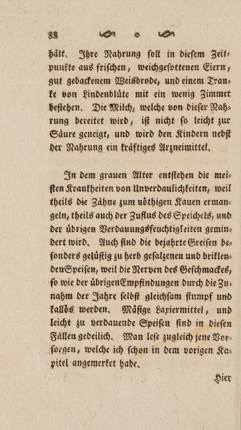 halt, Ihre Nahrung ſoll in dieſem Zeit⸗ punkte aus friſchen, weichgeſottenen Eiern, gut gebackenem Weisbrode, und einem Tran⸗ ke von Lindenbluͤte mit ein wenig Zimmet beſtehen. Die Milch, welche von dieſer Nah⸗ rung bereitet wird, iſt nicht ſo leicht zur Saͤure geneigt, und wird den Kindern nebſt der Nahrung ein kraͤftiges Arzneimittel. In dem grauen Alter entſtehen die mei⸗ ſten Krankheiten von Unverdaulichkeiten, weil theils die Zaͤhne zum noͤthigen Kauen erman⸗ geln, theils auch der Zuflus des Speichels, und der übrigen Verdauungsfeuchtigkeiten gemin⸗ dert wird. Auch ſind die bejahrte Greiſen be⸗ ſonders geluͤſtig zu herb geſalzenen und briklen⸗ den Speiſen, weil die Nerven des Geſchmackes, ſo wie der uͤbrigen Empfindungen durch die Zu⸗ nahm der Jahre ſelbſt gleichſam ſtumpf und kalloͤs werden. Maͤſige Laxiermittel, und leicht zu verdauende Speiſen ſind in dieſen Faͤllen gedeilich. Man leſe zugleich jene Vor⸗ ſorgen, welche ich ſchon in dem vorigen Ka⸗ pitel angemerket habe. Hier