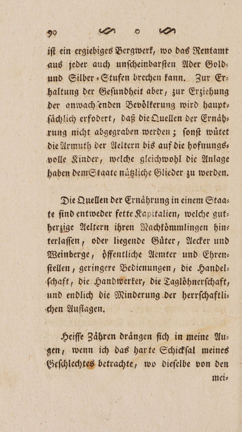 0 2 iſt ein ergiebiges Bergwerk, wo das Rentamt aus jeder auch unſcheinbarſten Ader Gold: und Silber » Stufen brechen kann. Zur Er: haltung der Geſundheit aber, zur Erziehung der onwachſenden Bevölkerung wird haupt⸗ ſaͤchlich erfodert, daß die Quellen der Ernaͤh⸗ rung nicht abgegraben werden; ſonſt wuͤtet die Armuth der Aeltern bis auf die hofnungs⸗ volle Kinder, welche gleichwohl die Anlage haben dem Staate naͤtzliche Glieder zu werden. Die Quellen der Ernaͤhrung in einem Staa⸗ te ſind entweder fette Kapitalien, welche gut⸗ herzige Aeltern ihren Nachkoͤmmlingen hin⸗ terlaſſen, oder liegende Guͤter, Aecker und Weinberge, oͤffentliche Aemter und Ehren⸗ ſtellen, geringere Bedienungen, die Handel⸗ ſchaft, die Handwerker, die Tagloͤhnerſchaft, und endlich die Minderung der herrſchaftli⸗ chen Auflagen. Heiſſe Zaͤhren draͤngen ſich in meine Au⸗ gen, wenn ich das har te Schickſal meines Geſchlechtes betrachte, wo dieſelbe von den mei⸗