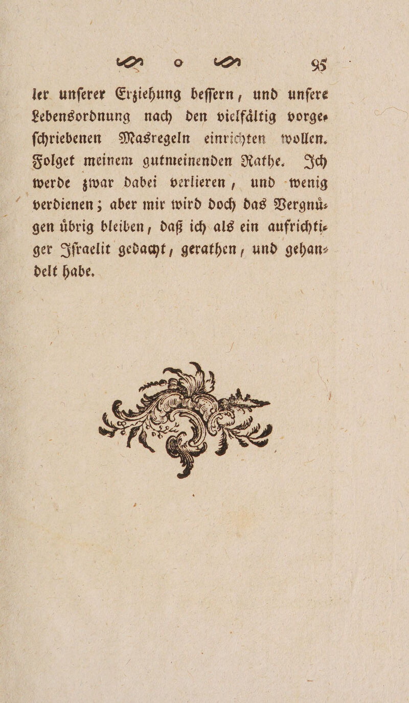 &gt; ler unferer Erziehung beſſern, und unfere Lebensordnung nach den vielfältig vorge ſchriebenen Masregeln einrichten wollen. Folget meinem gutmeinenden Rathe. Ich werde zwar dabei verlieren, und wenig verdienen; aber mir wird doch das Vergnuͤ⸗ gen uͤbrig bleiben, daß ich als ein aufrichti⸗ ger Iſraelit gedacht, gerathen, und gehan⸗ delt habe.