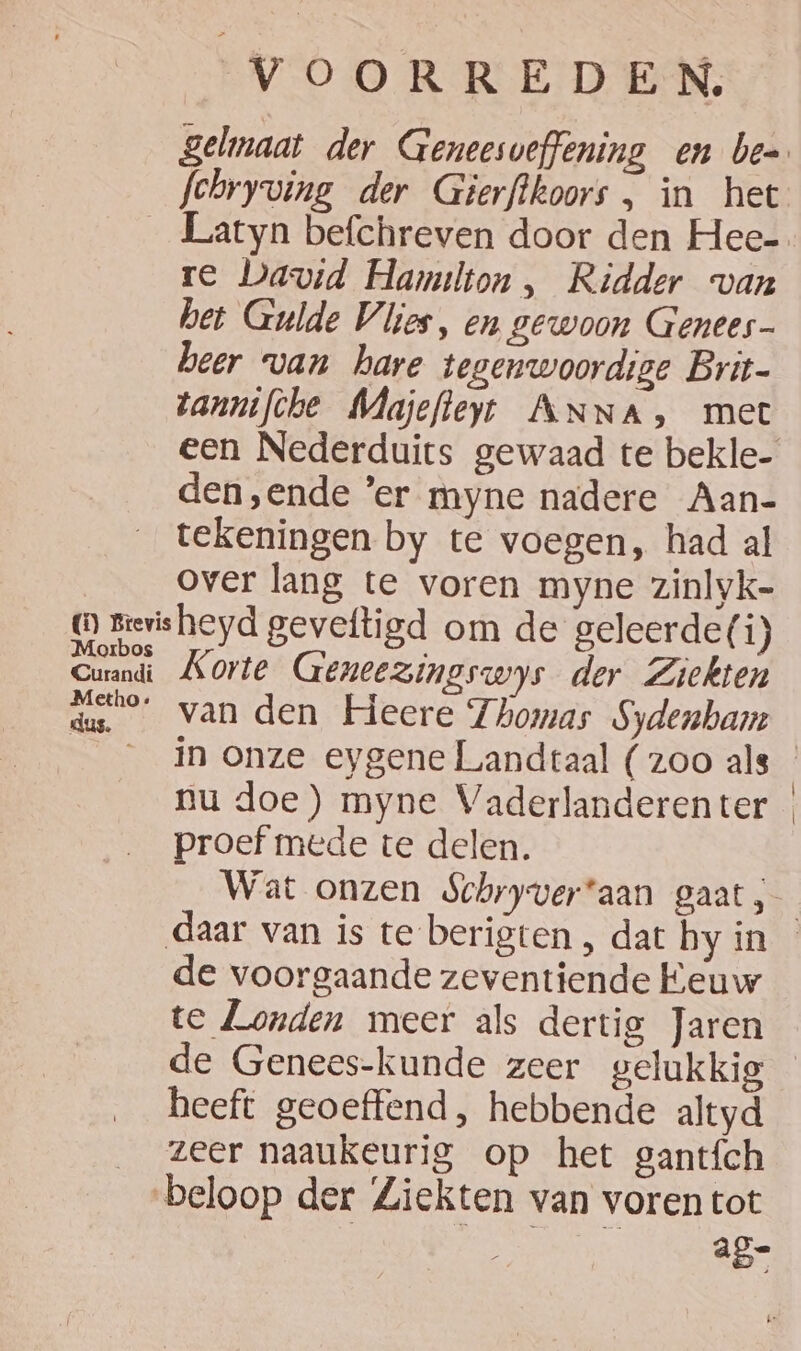 fchryving der Gierftkoors , in het Latyn befchreven door den Hee- re David Hamilton , Ridder van bet Gulde Vlies, en gewoon Genees- beer van hare tegenwoordige Brit- tannifche MNajefteyt ANNA, met een Nederduits gewaad te bekle- den ‚ende 'er myne nadere Aan- tekeningen by te voegen, had al over lang te voren myne zinlyk- Metho : dus. Korte Geneezingswys der Ziekten van den Heere Thomas Sydenham proef mede te delen. de voorgaande zeventiende Eeuw te Londen meer als dertig Jaren de Genees-kunde zeer gelukkig heeft geoeffend, hebbende altyd zeer naaukeurig op het gantích a g- |