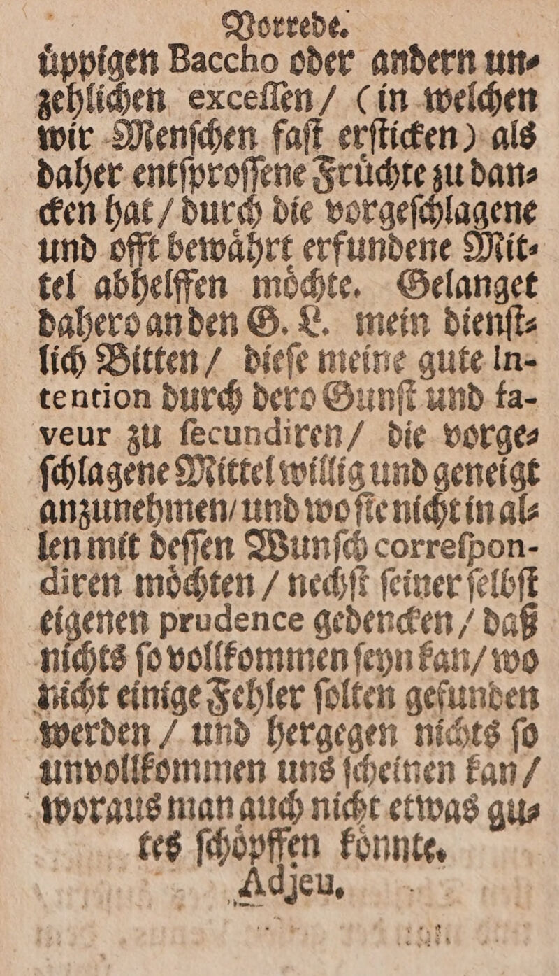 1 Vorrede. uͤppigen Baccho oder andern un⸗ zehlichen exceſſen / (in welchen wir Menſchen faſt erſticken) als daher entſproſſene Fruͤchte zu dan⸗ cken hat / durch die vorgeſchlagene und offt bewaͤhrt erfundene Mit⸗ tel abhelffen moͤchte. Gelanget dahero an den G. L. mein dienſt⸗ lich Bitten / dieſe meine gute ln tention durch dero Gunſt und ta⸗ veur zu ſecundiren / die vorge⸗ ſchlagene Mittel willig und geneigt anzunehmen / und wo ſie nicht in al⸗ len mit deſſen Wunſch correfpon- diren moͤchten / nechſt ſeiner ſelbſt eigenen prudence gedencken / daß nichts ſo vollkommen ſeyn kan / wo nicht einige Fehler ſolten gefunden werden / und hergegen nichts ſo unvollkommen uns ſcheinen kan / woraus man guch nicht etwas gu⸗ kes ſchoͤpffen koͤnnte. id eine