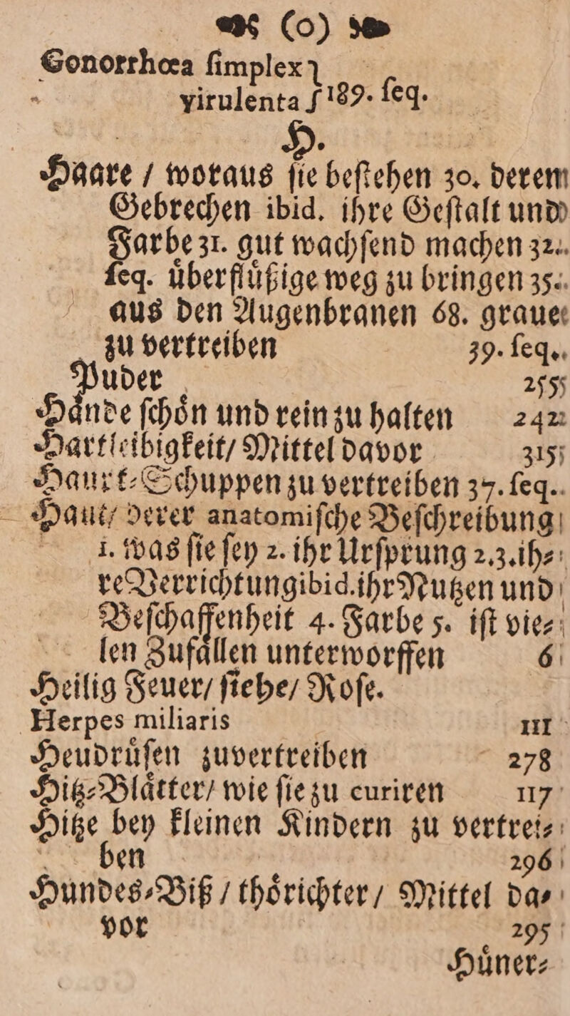 Gonorrhaa ſimplex I yirulenta F189. ſeq · Haare / woraus fie beſtehen 30. derem Gebrechen ibid. ihre Geſtalt und arbe zu. gut wachſend machen 32. ſeq. uͤberfluͤßige weg zu bringen 35. aus den Augenbranen 68. grauer zu vertreiben 39. ſeq. „Puder 205 H nde ſchoͤn und rein zu halten 242 Hartleibigkeit / Mittel davor 315; Haurt⸗Schuppen zu vertreiben 37. feq.. Haue/ derer anatomiſche Beſchreibung I. was ſie ſey 2. ihr Urſprung 2.3. ih⸗ re Verrichtungibid. ihr Nutzen und g Beſchaffenheit 4. Farbe 5. iſt vie⸗ len Zufaͤllen unterworffen 6 Heilig Feuer / ſiehe / Roſe. Herpes miliaris uf. Heudruͤſen zuvertreiben 278 Hitz⸗Blaͤtter / wie ſie zu curiren 17 Hitze bey kleinen Kindern zu vertrei, ben 1 296 Hundes⸗Viß / thoͤrichter / Mittel das vor 295 Huͤner⸗