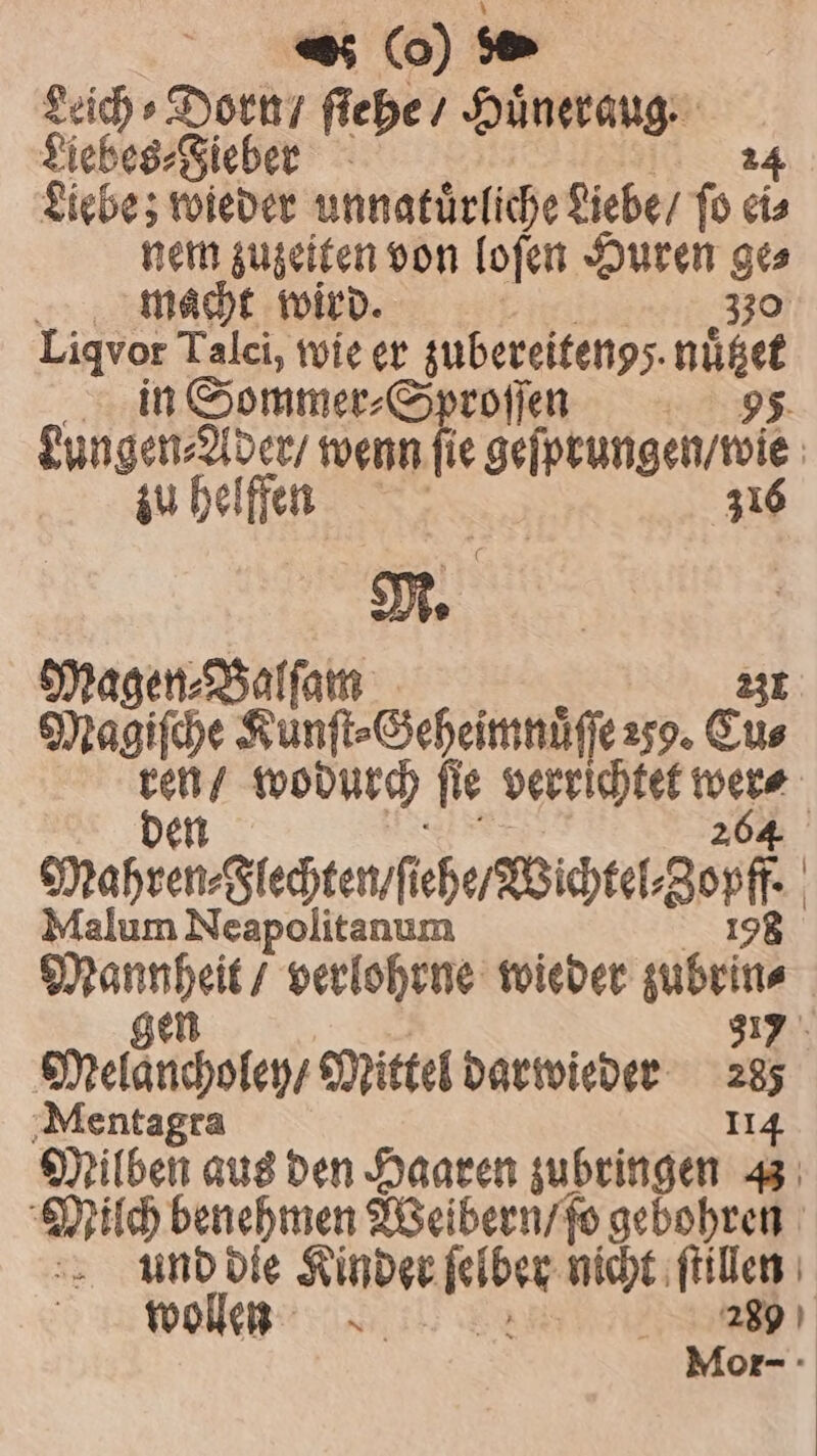 Seich ⸗Dorn / ſiehe / Huͤneraug. Liebes⸗Fieber 24 Liebe; wieder unnatürliche Liebe / fo eis nem zuzeiten von loſen Huren 95 macht wird. | Liqvor Talci, wie er zubereitengs. nüßee in Sommer⸗Sproſſen 5. Sab ee wenn ſie geſprungen / wie zu helffen 316 M. Magen⸗Balſam 231 Magiſche Kunft-Geheimnüffe2sg. Eu⸗ 12 5 wodurch ſie verrichtet N crahren⸗ Flechten ſiehe Wichtel En Malum Neapolitanum a verlohrne wieder gaben 317 Melaucholey, Mittel darwieder 283 Mentagra 114 Milben aus den Haaren zubringen 3 Milch 8 Weibern / ſo gebohren und die Kinder 1 nicht ſtillen wollen N 2389 Mor-