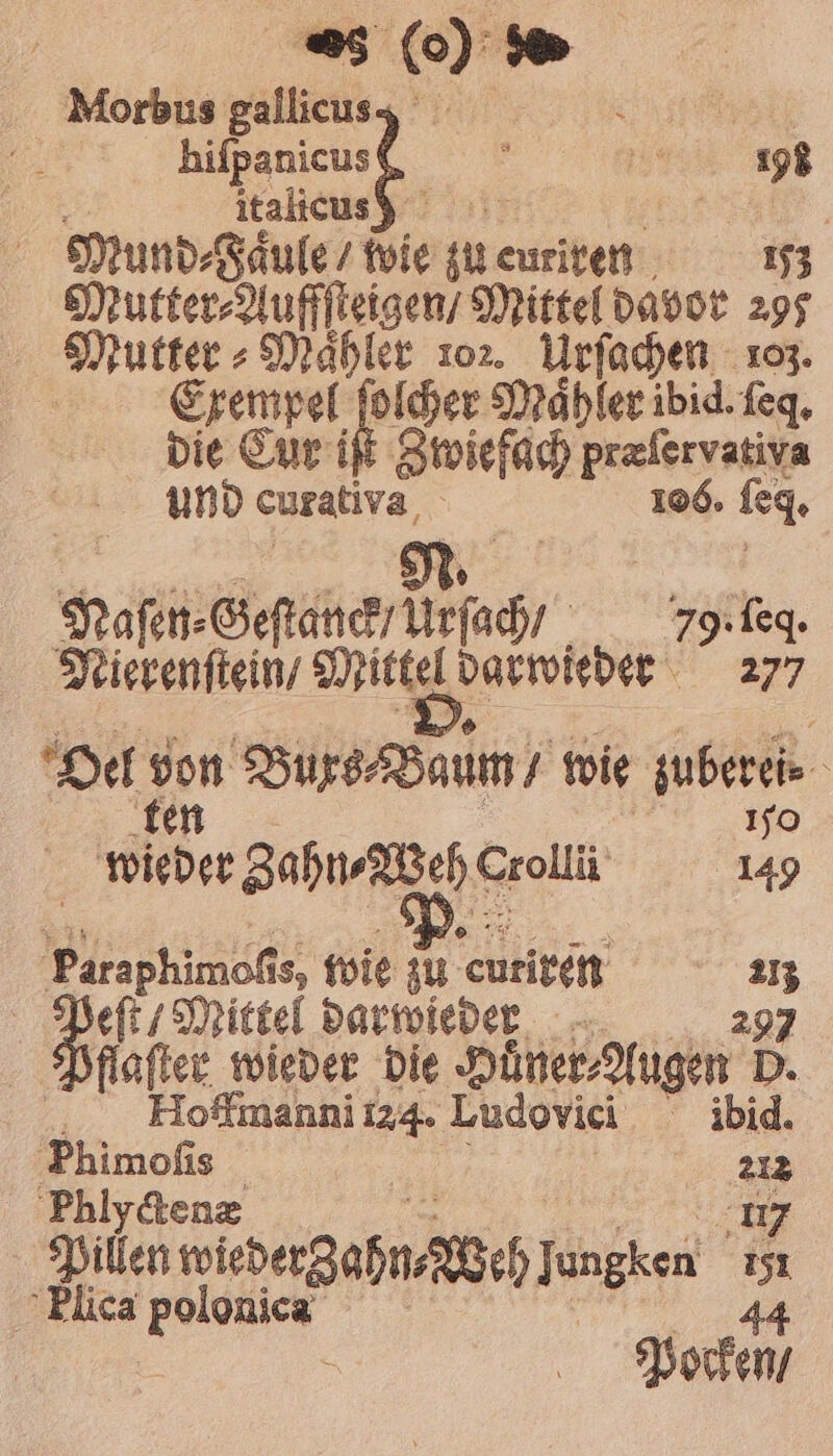 Morbus gallicuss BEL hifpanicus ! pie 195 8 italicus 12 „ Mund⸗ Faule / wie zu euriren 153 Mutter⸗Auffſteigen / Mittel davor 295 Mutter⸗Maͤhler 1o2. Urſachen 193. Exempel ge Maͤhler ibid. ſeq. die Cur i Zwiefach prefervativa und curativa, 106. leg. | N. Nase. Gesuch rich 79. ſeq. Nierenſtein / Mittel darwieder 277 Oel an Buxs⸗Baum / wie zuberei⸗ 10 | wieder Zahn⸗Wehe Crolli 149 Paraphimoſis, wie zu curiren 113 | Baer wi darwieder 297 flaſter wieder die Huͤner⸗Augen D. Hoffmanni 124. Ludovici ibid. Phimoſis 212 Phlyctenæ 17 Pillen wiedergahn, Weh J 9 151 Flica e | 44 Pocken /