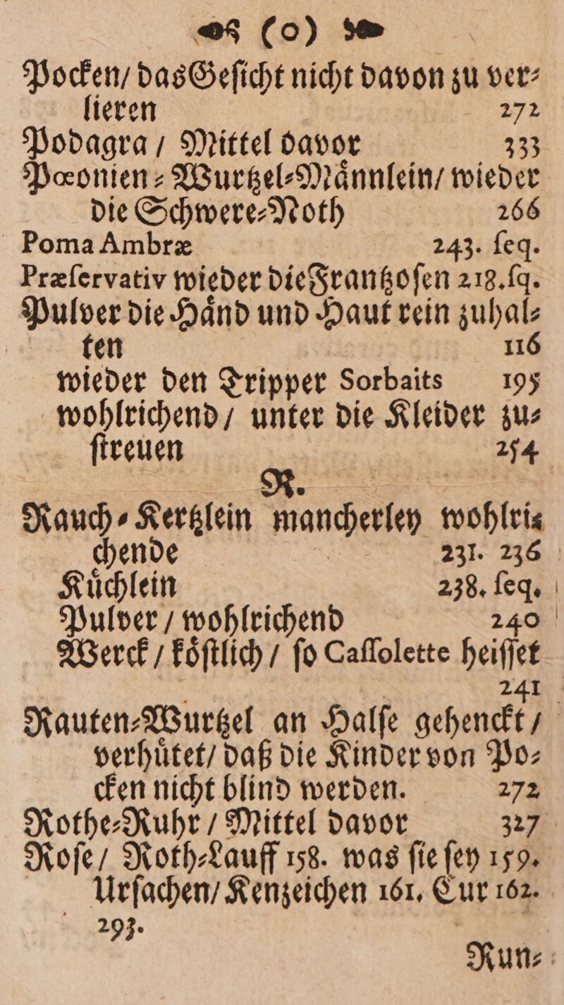 15 das Geſicht nicht davon zu ver⸗ ieren 272 Podagra / Mittel davor 333 Pœonien⸗Wurtzel⸗Maͤnnlein / wieder die Schwere⸗Noth 266 Poma Ambræ 243. ſeq. Præſervativ wieder die Frantzoſen 213.19. Pulver die Hand und Haut rein When | ten wieder den Tripper Sorbaits 195 wohlrichend / unter die Kleider zu⸗ ſtreuen garen 1 end mancherley wohlris chende 231. 236 Kuͤchlein 238. 75 Pulver / wohlrichend Werck / koͤſtlich / fo Caflolette belt Rauten⸗ Wurtzel an Halſe gehenckt, / verhuͤtet / daß die Kinder von Po: cken nicht blind werden. 272 Rothe⸗Ruhr / Mittel davor 327 Roſe / Roth⸗Lauff 158. was fie fen 159. Urſachen / Kenzeichen 161, Cur 162. 293. Run⸗
