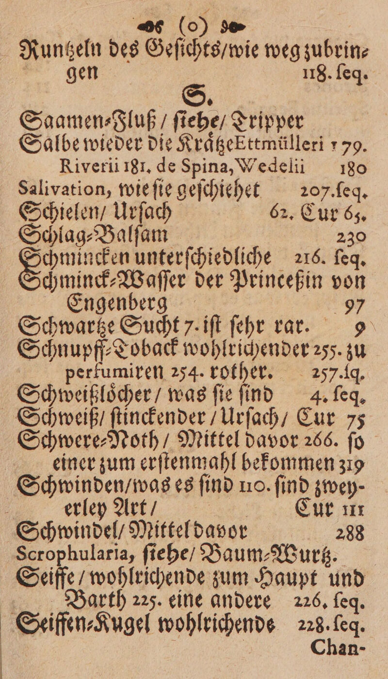 26 (0) 90» Runtzeln des Geſichts / wie weg zubrin⸗ gen 118. ſeq. Saamen⸗Fluß / ſiehe / Tripper Salbe wieder die KrägeEttmülleri 179. Riverii 181. de Spina, Wedelii 180 Salivation, wie ſie geſchiehet 207. ſeq. Schielen / Urſach 62. Cur 63. Schlag⸗Balſam 230 en unterſchiedliche 216. feq, chminck⸗Waſſer der Princeßin von Engenberg N Schwartze Sucht 7. iſt ſehr rar. 9 Schnupff⸗Toback wohlrichender 25). zu perfumiren 254. rother. 257. q. Schweißloͤcher / was ſie ſind 4. ſeq. Schweiß / ſtinckender / Urſach / Cur 75 Schwere⸗Noth / Mittel davor 266. fo einer zum erſtenmahl bekommen 319 Schwinden / was es find no. find zwey⸗ erley Art / Cur u Schwindel / Mittel davor 288 Scrophularia, ſiehe / Baum⸗Wurtz. Seiffe / wohlrichende zum Haupt und Barth 225. eine andere 226. feq. Seiffen⸗Kugel wohlrichende aa | | | Chan-