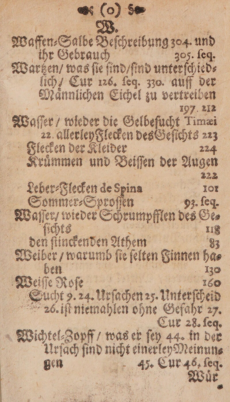 * (o) waffe l Beſchreibung + sun | r G Wartzen / was fie ſind / ind unt 8 | lich / Eur 126. ſeq. 330. auff der Maͤnnlichen Eichel zu Wai 197. 212 Waſſer / wieder die Gelbeſucht Timæi | 22 allerley Flecken e 775 Flecken der Kleider Kruͤmmen und Beiſſen der Augen | ; 22 Leber⸗Flecken de Spina a 5 Sommer⸗Sproſſen 93. f Wa er on. Schrumpfflen des 5 | den ſiinckenden Athem Weiber, warumb fie felten Sinnen 925 | | 130 Weiße No 160 ſe ö . e urſechen 25. e heid 26. iſt niemahlen ohne Gefahr em; 0 1 8 f as f Cur 28. = Wichtel⸗Zopff / was er ſey 44. in der Urſach find Bat einerley Meinuns